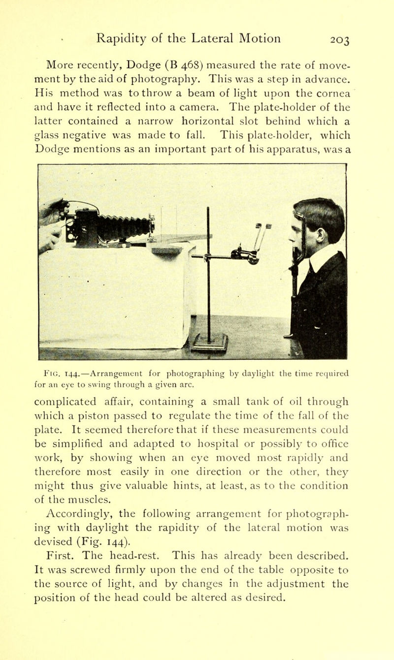 More recently, Dodge (B 468) measured the rate of move- ment by the aid of photography. This was a step in advance. His method was to throw a beam of light upon the cornea and have it reflected into a camera. The plate-holder of the latter contained a narrow horizontal slot behind which a glass negative was made to fall. This plate-holder, which Dodge mentions as an important part of his apparatus, was a Fig. 144.—Arrangement for photographing by daylight the time required for an eye to swing through a given arc. complicated affair, containing a small tank of oil through which a piston passed to regulate the time of the fall of the plate. It seemed therefore that if these measurements could be simplified and adapted to hospital or possibly to office work, by showing when an eye moved most rapidly and therefore most easily in one direction or the other, they might thus give valuable hints, at least, as to the condition of the muscles. Accordingly, the following arrangement for photograph- ing with daylight the rapidity of the lateral motion was devised (Fig. 144). First. The head-rest. This has already been described. It was screwed firmly upon the end of the table opposite to the source of light, and by changes in the adjustment the position of the head could be altered as desired.