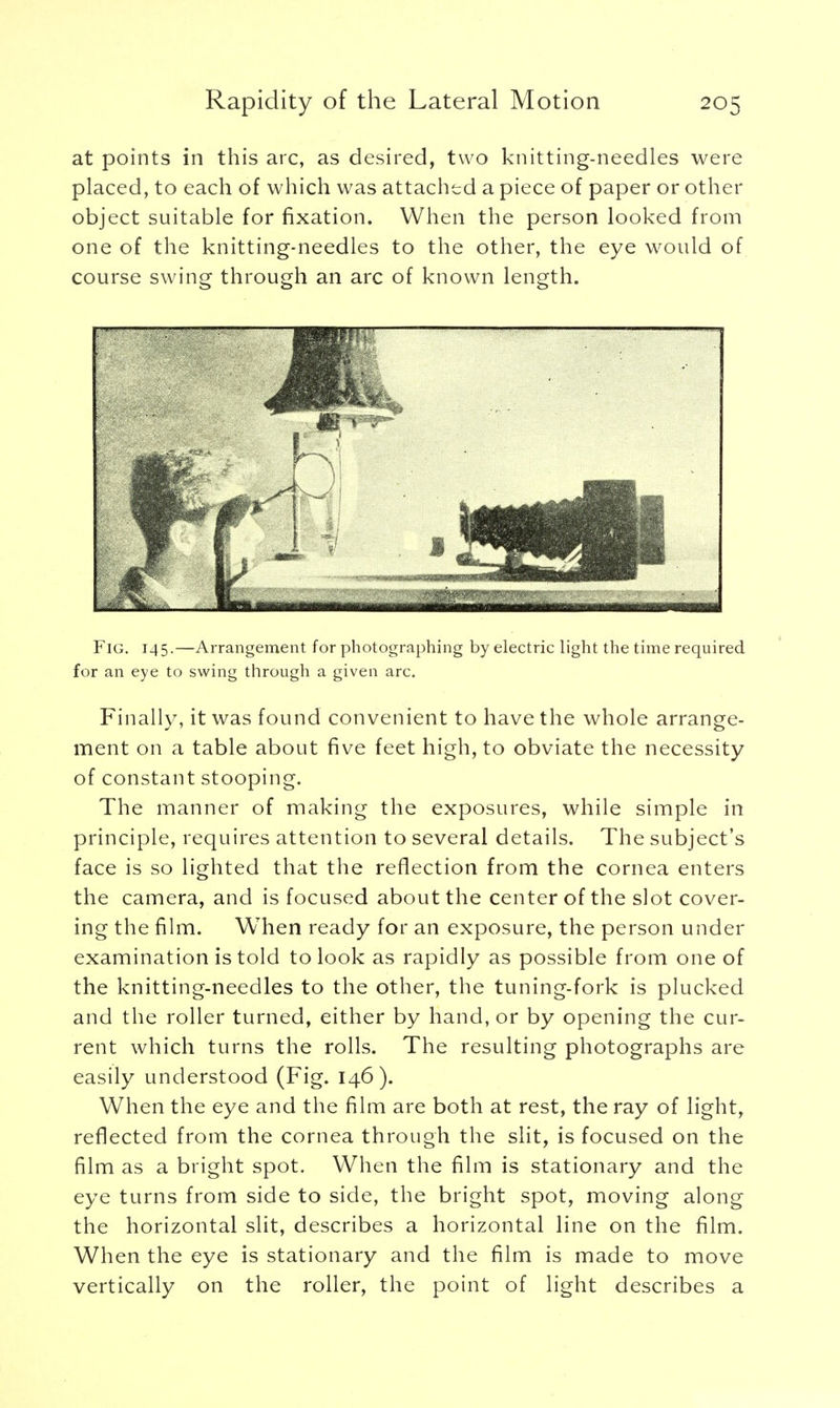 at points in this arc, as desired, two knitting-needles were placed, to each of which was attached a piece of paper or other object suitable for fixation. When the person looked from one of the knitting-needles to the other, the eye would of course swing through an arc of known length. Fig. 145.—Arrangement for photographing by electric light the time required for an eye to swing through a given arc. Finally, it was found convenient to have the whole arrange- ment on a table about five feet high, to obviate the necessity of constant stooping. The manner of making the exposures, while simple in principle, requires attention to several details. The subject's face is so lighted that the reflection from the cornea enters the camera, and is focused about the center of the slot cover- ing the film. When ready for an exposure, the person under examination is told to look as rapidly as possible from one of the knitting-needles to the other, the tuning-fork is plucked and the roller turned, either by hand, or by opening the cur- rent which turns the rolls. The resulting photographs are easily understood (Fig. 146). When the eye and the film are both at rest, the ray of light, reflected from the cornea through the slit, is focused on the film as a bright spot. When the film is stationary and the eye turns from side to side, the bright spot, moving along the horizontal slit, describes a horizontal line on the film. When the eye is stationary and the film is made to move vertically on the roller, the point of light describes a