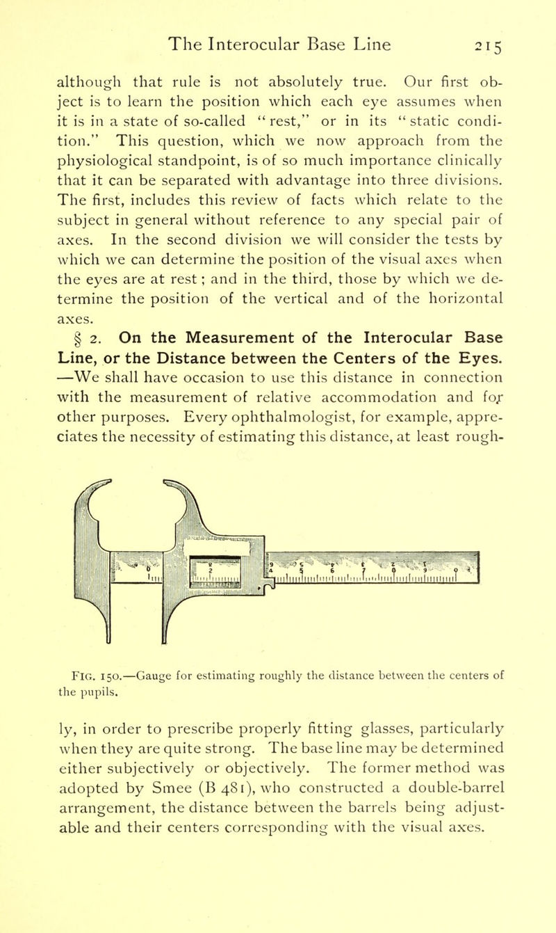 although that rule is not absolutely true. Our first ob- ject is to learn the position which each eye assumes when it is in a state of so-called ''rest, or in its static condi- tion. This question, which we now approach from the physiological standpoint, is of so much importance clinically that it can be separated with advantage into three divisions. The first, includes this review of facts which relate to the subject in general without reference to any special pair of axes. In the second division we will consider the tests by which we can determine the position of the visual axes when the eyes are at rest; and in the third, those by which we de- termine the position of the vertical and of the horizontal axes. § 2. On the Measurement of the Interocular Base Line, or the Distance between the Centers of the Eyes. —We shall have occasion to use this distance in connection with the measurement of relative accommodation and for other purposes. Every ophthalmologist, for example, appre- ciates the necessity of estimating this distance, at least rough- FlG. 150.—Gauge for estimating roughly the distance between the centers of the pupils. ly, in order to prescribe properly fitting glasses, particularly when they are quite strong. The base line may be determined either subjectively or objectively. The former method was adopted by Smee (B 481), who constructed a double-barrel arrangement, the distance between the barrels being adjust- able and their centers corresponding with the visual axes.