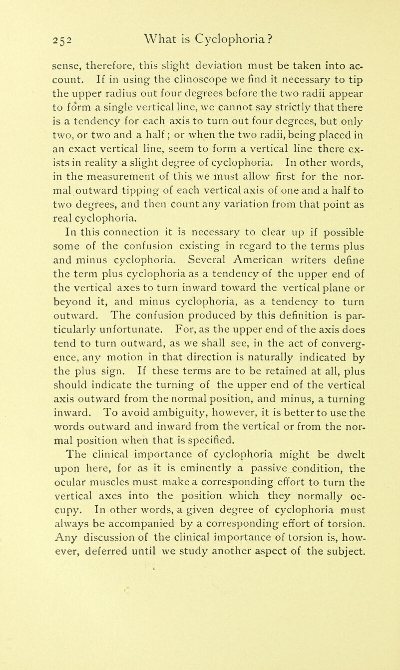 sense, therefore, this slight deviation must be taken into ac- count. If in using the clinoscope we find it necessary to tip the upper radius out four degrees before the two radii appear to form a single vertical line, we cannot say strictly that there is a tendency for each axis to turn out four degrees, but only two, or two and a half; or when the two radii, being placed in an exact vertical line, seem to form a vertical line there ex- ists in reality a slight degree of cyclophoria. In other words, in the measurement of this we must allow first for the nor- mal outward tipping of each vertical axis of one and a half to two degrees, and then count any variation from that point as real cyclophoria. In this connection it is necessary to clear up if possible some of the confusion existing in regard to the terms plus and minus cyclophoria. Several American writers define the term plus cyclophoria as a tendency of the upper end of the vertical axes to turn inward toward the vertical plane or beyond it, and minus cyclophoria, as a tendency to turn outward. The confusion produced by this definition is par- ticularly unfortunate. For, as the upper end of the axis does tend to turn outward, as we shall see, in the act of converg- ence, any motion in that direction is naturally indicated by the plus sign. If these terms are to be retained at all, plus should indicate the turning of the upper end of the vertical axis outward from the normal position, and minus, a turning inward. To avoid ambiguity, however, it is better to use the words outward and inward from the vertical or from the nor- mal position when that is specified. The clinical importance of cyclophoria might be dwelt upon here, for as it is eminently a passive condition, the ocular muscles must make a corresponding effort to turn the vertical axes into the position which they normally oc- cupy. In other words, a given degree of cyclophoria must always be accompanied by a corresponding effort of torsion. Any discussion of the clinical importance of torsion is, how- ever, deferred until we study another aspect of the subject.