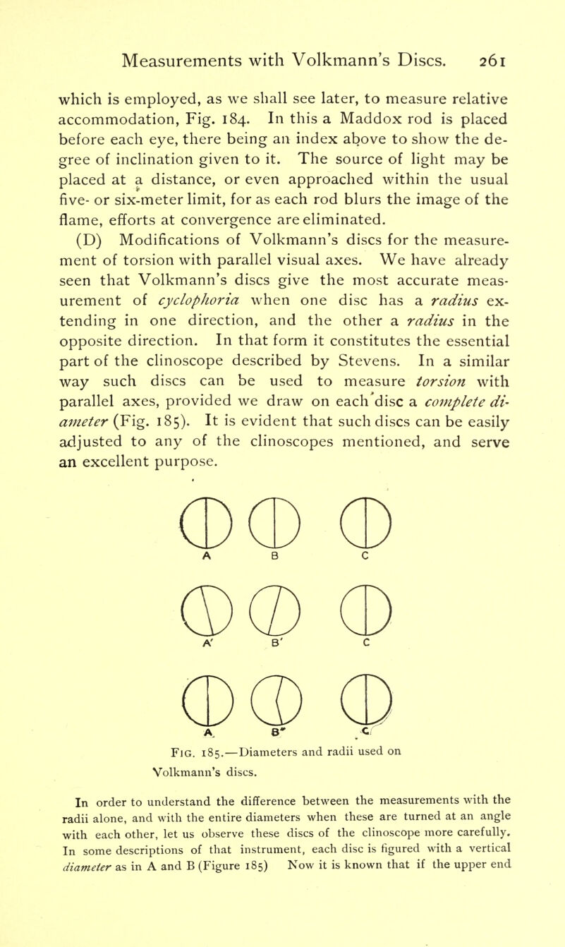 which is employed, as we shall see later, to measure relative accommodation, Fig. 184. In this a Maddox rod is placed before each eye, there being an index above to show the de- gree of inclination given to it. The source of light may be placed at a distance, or even approached within the usual five- or six-meter limit, for as each rod blurs the image of the flame, efforts at convergence are eliminated. (D) Modifications of Volkmann's discs for the measure- ment of torsion with parallel visual axes. We have already seen that Volkmann's discs give the most accurate meas- urement of cyclophoria when one disc has a radius ex- tending in one direction, and the other a radius in the opposite direction. In that form it constitutes the essential part of the clinoscope described by Stevens. In a similar way such discs can be used to measure torsion with parallel axes, provided we draw on each'disc a complete di- ameter (Fig. 185). It is evident that such discs can be easily adjusted to any of the clinoscopes mentioned, and serve an excellent purpose. a b c A' B' C Fjg. 185.—Diameters and radii used on Volkmann's discs. In order to understand the difference between the measurements with the radii alone, and with the entire diameters when these are turned at an angle with each other, let us observe these discs of the clinoscope more carefully. In some descriptions of that instrument, each disc is figured with a vertical diameter as in A and B (Figure 185) Now it is known that if the upper end