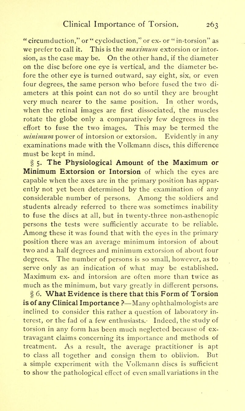  circumduction, or  cycloduction, or ex- or  in-torsion as we prefer to call it. This is the maximum extorsion or intor- sion, as the case may be. On the other hand, if the diameter on the disc before one eye is vertical, and the diameter be- fore the other eye is turned outward, say eight, six, or even four degrees, the same person who before fused the two di- ameters at this point can not do so until they are brought very much nearer to the same position. In other words, when the retinal images are first dissociated, the muscles rotate the globe only a comparatively few degrees in the effort to fuse the two images. This may be termed the minimum power of intorsion or extorsion. Evidently in any examinations made with the Volkmann discs, this difference must be kept in mind. § 5. The Physiological Amount of the Maximum or Minimum Extorsion or Intorsion of which the eyes are capable when the axes are in the primary position has appar- ently not yet been determined by the examination of any considerable number of persons. Among the soldiers and students already referred to there was sometimes inability to fuse the discs at all, but in twenty-three non-asthenopic persons the tests were sufficiently accurate to be reliable. Among these it was found that with the eyes in the primary position there was an average minimum intorsion of about two and a half degrees and minimum extorsion of about four degrees. The number of persons is so small, however, as to serve only as an indication of what may be established. Maximum ex- and intorsion are often more than twice as much as the minimum, but vary greatly in different persons. § 6. What Evidence is there that this Form of Torsion is of any Clinical Importance ?—Many ophthalmologists are inclined to consider this rather a question of laboratory in- terest, or the fad of a few enthusiasts.- Indeed, the study of torsion in any form has been much neglected because of ex- travagant claims concerning its importance and methods of treatment. As a result, the average practitioner is apt to class all together and consign them to oblivion. But a simple experiment with the Volkmann discs is sufficient to show the pathological effect of even small variations in the