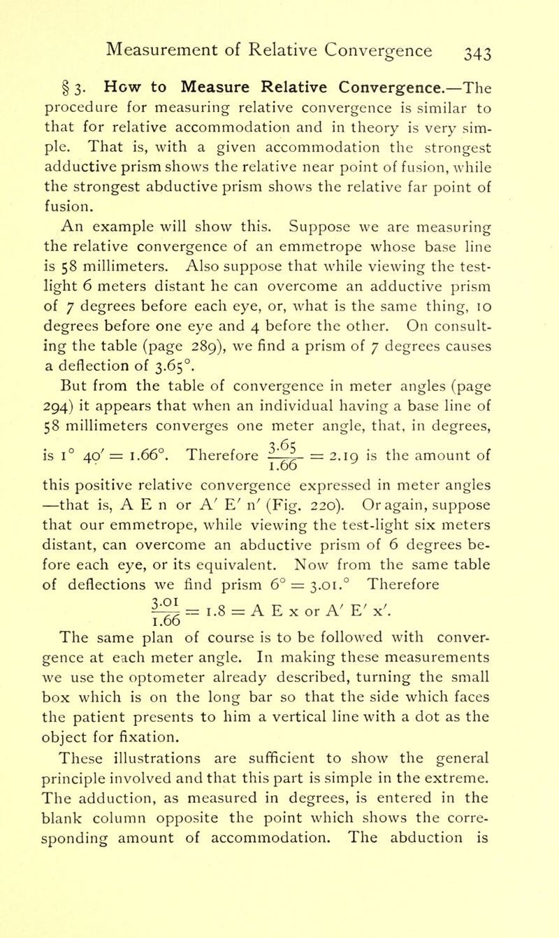 § 3. How to Measure Relative Convergence.—The procedure for measuring relative convergence is similar to that for relative accommodation and in theory is very sim- ple. That is, with a given accommodation the strongest adductive prism shows the relative near point of fusion, while the strongest abductive prism shows the relative far point of fusion. An example will show this. Suppose we are measuring the relative convergence of an emmetrope whose base line is 58 millimeters. Also suppose that while viewing the test- light 6 meters distant he can overcome an adductive prism of 7 degrees before each eye, or, what is the same thing, 10 degrees before one eye and 4 before the other. On consult- ing the table (page 289), we find a prism of 7 degrees causes a deflection of 3.650. But from the table of convergence in meter angles (page 294) it appears that when an individual having a base line of 58 millimeters converges one meter angle, that, in degrees, is i° 40' = 1.66°. Therefore ' = 2.1a is the amount of 1.66 * this positive relative convergence expressed in meter angles —that is, A E n or Af E' n' (Fig. 220). Or again, suppose that our emmetrope, while viewing the test-light six meters distant, can overcome an abductive prism of 6 degrees be- fore each eye, or its equivalent. Now from the same table of deflections we find prism 6° — 3.01.0 Therefore £21 = 1.8 = A E x or A' E' x'. 1.00 The same plan of course is to be followed with conver- gence at each meter angle. In making these measurements we use the optometer already described, turning the small box which is on the long bar so that the side which faces the patient presents to him a vertical line with a dot as the object for fixation. These illustrations are sufficient to show the general principle involved and that this part is simple in the extreme. The adduction, as measured in degrees, is entered in the blank column opposite the point which shows the corre- sponding amount of accommodation. The abduction is