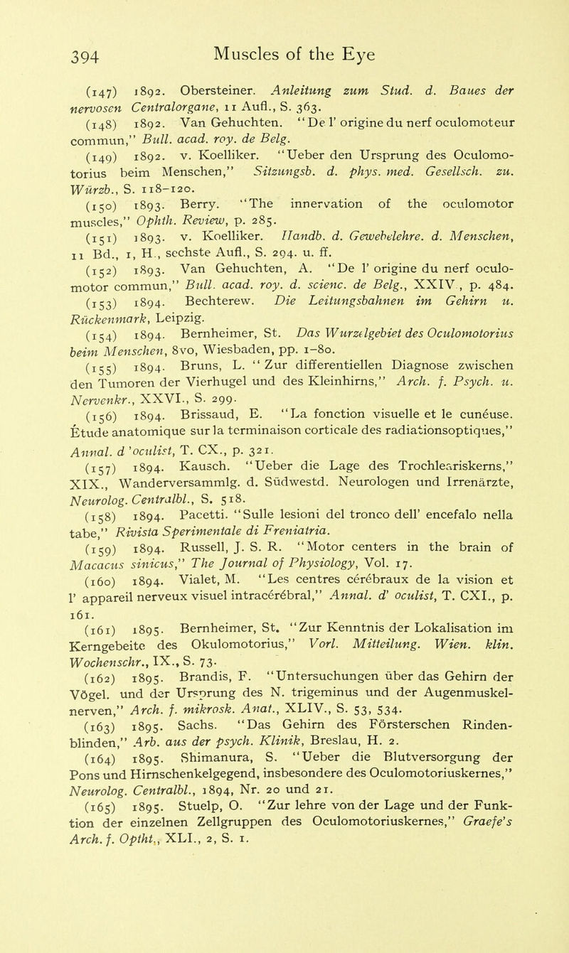 (147) 1892. Obersteiner. Anleitung zum Stud. d. Banes der nervosen Centralorgane, 11 Aufl., S. 363. (148) 1892. Van Gehuchten.  De 1'origine du nerf oculomoteur commun, Bull. acad. roy. de Belg. (149) 1892. v. Koelliker. Ueber den Ursprung des Oculomo- torius beim Menschen, Sitzungsb. d. phys. med. Gesellsch. zu. Wiirzb., S. 118-120. (150) 1893. Berry. ''The innervation of the oculomotor muscles, Ophth. Review, p. 285. (151) 1893. v. Koelliker. Ilandb. d. Gewebelehre. d. Menschen, 11 Bd., 1, H., sechste Aufl., S. 294. u. ff. (152) 1893. Van Gehuchten, A. De 1'origine du nerf oculo- motor commun, Bull. acad. roy. d. scienc. de Belg., XXIV., p. 484. (153) 1894. Bechterew. Die Leitungsbahnen im Gehirn u. Ruckenmark, Leipzig. (154) 1894. Bernheimer, St. Das Wurzdgebiet des Oculomotorius beim Menschen, 8vo, Wiesbaden, pp. 1-80. (155) 1894. Bruns, L.  Zur differentiellen Diagnose zwischen den Tumoren der Vierhugel und des Kleinhirns, Arch. f. Psych, u. Nervenkr., XXVI., S. 299. (156) 1894. Brissaud, E. La fonction visuelle et le cuneuse. Etude anatomique surla terminaison corticale des radiationsoptiqiies, Annal. d 'oculist, T. CX., p. 321. (157) 1894. Kausch. Ueber die Lage des Trochleariskerns, XIX., Wanderversammlg. d. Sudwestd. Neurologen und Irrenarzte, Neurolog.Centralbl., S. 518. (158) 1894. Pacetti. Sulle lesioni del tronco dell' encefalo nella tabe, Rivista Sperimentale di Freniatria. (159) 1894. Russell, J. S. R. Motor centers in the brain of Macacus sinicus, The Journal of Physiology, Vol. 17. (160) 1894. Vialet, M. Les centres cerebraux de la vision et 1' appareil nerveux visuel intracerebral, Annal. d' oculist, T. CXI., p. 161. (161) 1895. Bernheimer, St. Zur Kenntnis der Lokalisation im Kerngebeite des Okulomotorius, Vorl. Mitteilung. Wien. klin. Wochenschr., IX., S. 73. (162) 1895. Brandis, F. Untersuchungen iiber das Gehirn der V6gel. und der Ursprung des N. trigeminus und der Augenmuskel- nerven, Arch. f. mikrosk. Anat., XLIV., S. 53, 534. (163) 1895. Sachs. Das Gehirn des Forsterschen Rinden- blinden, Arb. aus der psych. Klinik, Breslau, H. 2. (164) 1895. Shimanura, S. Ueber die Blutversorgung der Pons und Hirnschenkelgegend, insbesondere des Oculomotoriuskernes, Neurolog. Centralbl., 1894, Nr. 20 und 21. (165) 1895. Stuelp, O. Zur lehre von der Lage und der Funk- tion der einzelnen Zellgruppen des Oculomotoriuskernes, Graefe's Arch.f. Optht., XLL, 2, S. 1.