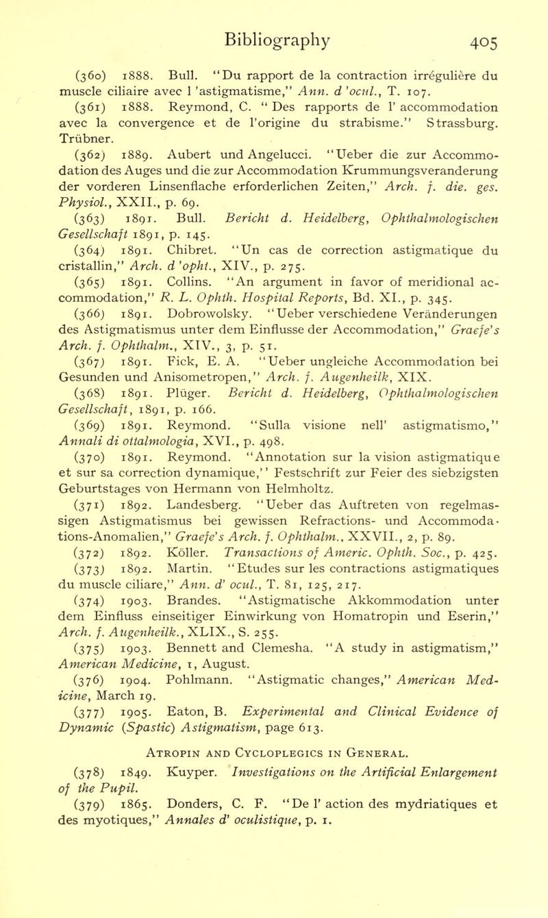 (360) 1888. Bull. Du rapport de la contraction irreguliere du muscle ciliaire avec 1 'astigmatisme, Ann. d 'ocul., T. 107. (361) 1888. Reymond, C.  Des rapports de 1' accommodation avec la convergence et de l'origine du strabisme. Strassburg. Triibner. (362) 1889. Aubert und Angelucci. Ueber die zur Accommo- dation des Auges und die zur Accommodation Krummungsveranderung der vorderen Linsenflache erforderlichen Zeiten, Arch. f. die. ges. Physiol., XXII., p. 69. (363) 1891. Bull. Bericht d. Heidelberg, Ophthalmologischen Gesellschaft 1891, p. 145. (364) 1891. Chibret. Un cas de correction astigmatique du cristallin, Arch, d 'ophi., XIV., p. 275. (365) 1891. Collins. An argument in favor of meridional ac- commodation, R. L. Ophth. Hospital Reports, Bd. XL, p. 345. (366) 1891. Dobrowolsky.  Ueber verschiedene Veranderungen des Astigmatismus unter dem Einflusse der Accommodation, Graefe's Arch. f. Ophthalm., XIV., 3, p. 51. (367) 1891. Fick, E. A. Ueber ungleiche Accommodation bei Gesunden und Anisometropen, Arch. f. Augenheilk, XIX. (368) 1891. Pliiger. Bericht d. Heidelberg, Ophthalmologischen Gesellschaft, 1891, p. 166. (369) 1891. Reymond. Sulla visione nelT astigmatismo, Annali di ottalmologia, XVI., p. 498. (370) 1891. Reymond. Annotation sur la vision astigmatique et sur sa correction dynamique,'' Festschrift zur Feier des siebzigsten Geburtstages von Hermann von Helmholtz. (371) 1892. Landesberg. Ueber das Auftreten von regelmas- sigen Astigmatismus bei gewissen Refractions- und Accommoda- tions-Anomalien, Graefe's Arch. f. Ophthalm., XXVII., 2, p. 89. C372) 1892. Koller. Transactions of Americ. Ophth. Soc, p. 425. (373) 1892. Martin.  Etudes sur les contractions astigmatiques du muscle ciliare, Ann. d' ocul., T. 81, 125, 217. (374) 1903. Brandes.  Astigmatische Akkommodation unter dem Einfluss einseitiger Einwirkung von Homatropin und Eserin, Arch. f. Augenheilk., XLIX., S. 255. (375) I9°3- Bennett and Clemesha. A study in astigmatism, American Medicine, 1, August. (376) 1904. Pohlmann. Astigmatic changes, American Med- icine, March 19. (377) I9°S- Eaton, B. Experimental and Clinical Evidence of Dynamic {Spastic) Astigmatism, page 613. Atropin and Cycloplegics in General. (378) 1849. Kuyper. Investigations on the Artificial Enlargement of the Pupil. (379) 1865. Donders, C. F. De 1' action des mydriatiques et des myotiques, Annales d' oculistique, p. 1.