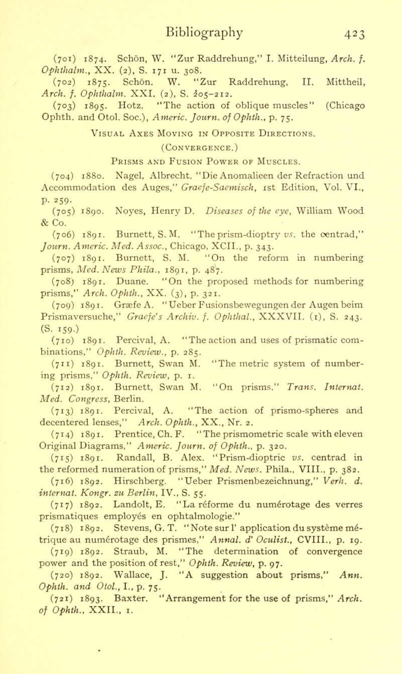 (701) 1874. Schon, W. Zur Raddrehung, I. Mitteilung, Arch. f. Ophthalm., XX. (2), S. 171 u. 308. (702) 1875. Schon. W. Zur Raddrehung, II. Mittheil, Arch. f. Ophthalm. XXI. (2), S. 205-212. (703) 1895. Hotz. The action of oblique muscles (Chicago Ophth. and Otol. Soc), Americ. Journ. of Ophth., p. 75. Visual Axes Moving in Opposite Directions. (Convergence.) Prisms and Fusion Power of Muscles. (704) 1880. Nagel, Albrecht. Die Anomalieen der Refraction und Accommodation des Auges, Graefe-Saemisch, 1st Edition, Vol. VI., p. 259. (705) 1890. Noyes, Henry D. Diseases of the eye, William Wood & Co. (706) 1891. Burnett, S. M. The prism-dioptry vs. the oentrad, Journ. Americ. Med. Assoc., Chicago, XCII., p. 343. (707) 1891. Burnett, S. M. On the reform in numbering prisms, Med. News Phila., 1891, p. 487. (708) 1891. Duane. On the proposed methods for numbering prisms, Arch. Ophth., XX. (3), p. 321. (709) 1891. Graefe A.  Ueber Fusionsbewegungen der Augen beim Prismaversuche, Graefe's Archiv. f. Ophthal., XXXVII. (1), S. 243. (S. 159-) (710) 1891. Percival, A. The action and uses of prismatic com- binations, Ophth. Review., p. 285. (711) 1891. Burnett, Swan M. The metric system of number- ing prisms, Ophth. Review, p. 1. (712) 1891. Burnett, Swan M. On prisms. Trans. Internat. Med. Congress, Berlin. (713) 1891. Percival, A. The action of prismo-spheres and decentered lenses, Arch. Ophth., XX., Nr. 2. (714) 1891. Prentice, Ch. F.  The prismometric scale with eleven Original Diagrams, Americ. Journ. of Ophth., p. 320. (715) 1891. Randall, B. Alex. Prism-dioptric vs. centrad in the reformed numeration of prisms, Med. News. Phila., VIII., p. 382. (716) 1892. Hirschberg. Ueber Prismenbezeichnung, Verh. d. internat. Kongr. zu Berlin, IV., S. 55. (717) 1892. Landolt, E. Lar<§forme du numeYotage des verres prismatiques employes en ophtalmologie. (718) 1892. Stevens, G. T.  Note sur 1' application du systeme m6- trique au num£rotage des prismes, Annal. d' Oculist., CVIII., p. 19. (719) 1892. Straub, M. The determination of convergence power and the position of rest, Ophth. Review, p. 97. (720) 1892. Wallace, J. A suggestion about prisms, Ann. Ophth. and Otol., I., p. 75. (721) 1893. Baxter. Arrangement for the use of prisms, Arch, of Ophth., XXII., 1.