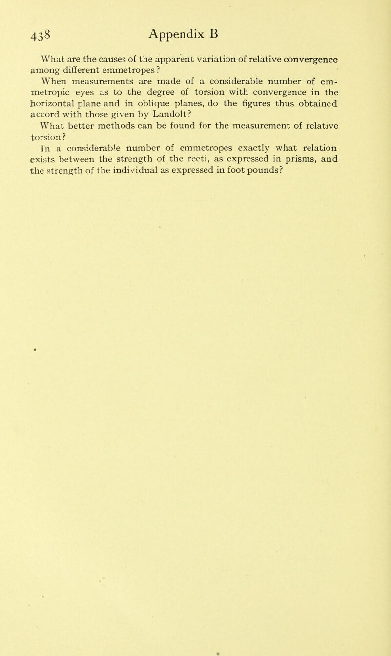 What are the causes of the apparent variation of relative convergence among different emmetropes ? When measurements are made of a considerable number of em- metropic eyes as to the degree of torsion with convergence in the horizontal plane and in oblique planes, do the figures thus obtained accord with those given by Landolt? What better methods can be found for the measurement of relative torsion ? In a considerable number of emmetropes exactly what relation exists between the strength of the recti, as expressed in prisms, and the strength of the individual as expressed in foot pounds?