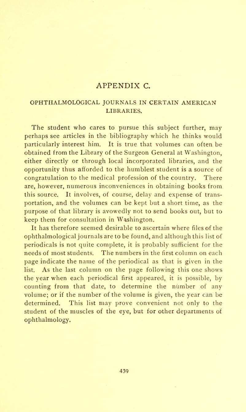 OPHTHALMOLOGICAL JOURNALS IN CERTAIN AMERICAN LIBRARIES. The student who cares to pursue this subject further, may perhaps see articles in the bibliography which he thinks would particularly interest him. It is true that volumes can often be obtained from the Library of the Surgeon General at Washington, either directly or through local incorporated libraries, and the opportunity thus afforded to the humblest student is a source of congratulation to the medical profession of the country. There are, however, numerous inconveniences in obtaining books from this source. It involves, of course, delay and expense of trans- portation, and the volumes can be kept but a short time, as the purpose of that library is avowedly not to send books out, but to keep them for consultation in Washington. It has therefore seemed desirable to ascertain where files of the ophthalmological journals are to be found, and although this list of periodicals is not quite complete, it is probably sufficient for the needs of most students. The numbers in the first column on each page indicate the name of the periodical as that is given in the list. As the last column on the page following this one shows the year when each periodical first appeared, it is possible, by counting from that date, to determine the number of any volume; or if the number of the volume is given, the year can be determined. This list may prove convenient not only to the student of the muscles of the eye, but for other departments of ophthalmology.