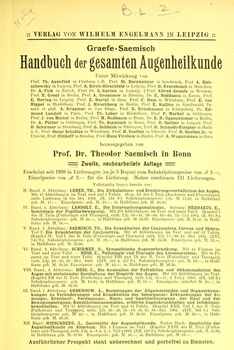 Graefe - Saemisch Handbuch der gesamten Augenheilkunde Unter Mitwirkimg von Prof. Th. Axenfeld in Freiburg i. B., Prof. St. Bernheimep in Innsbruck, Prof. A. Biel- schowsky in Leipzig, Prof. A. Bipch-Hirschfeld in Leipzig, Prof. 0. Evepsbusch in München, Dr. A. Fick in Zürich, Prof. Dr. S. Garten in Leipzig, f Prof. Alfred Graefe in Weimar, Prof. R. Greef in Berlin, Prof. A. Groenouw in Breslau, Dr. E. Heddaeus in Essen, Prof. E. Hering in Leipzig, Prof. E. Hertel in Jena, Prof. C. Hess in Würzburg, Prof. E. von Hippel in Heidelberg, Prof. J. Hirschberg in Berlin, Prof. E. Kallius in Greifswald, Dr. med. et phil. A. Kraemer in San Diego, Prof. E. Krückmann in Königsberg, Dr. Ed- mund Landolt in Paris, Prof. Th. Leber in Heidelberg, Prof. F. Merkel in Göttingen, Prof. J. von Michel in Berlin, Prof. M. Nußbaum in Bonn, Dr. E. H. Oppenheimer in Berlin, Dr. A. Pütter in Göttingen, Prof. Th. Saemisch in Bonn, Prof. H. Sattler in Leipzig, Prof. 0. Schirmer in Straßburg, Prof. G. Schleich in Tübingen, Prof. H. Schmidt-Rimpler in Halle a. S., Prof. Oscar Schultze in Würzburg, Prof. H. Snellen in Utrecht, Prof. H. Snellenjr. in Utrecht, Prof. Uhthoff in Breslau, Prof. Hans Virchow in Berlin, Prof. A. Wagenmann in Jena herausgegeben von Prof. Dr. Theodor Saemisch in Bonn === Zweite^ neubearbeitete Auflage = Erscheint seit 1898 in Lieferungen (zu je 5 Bogen) zum Subskriptionspreise von Ji 2.—, Einzelpreise von Jl 3.— für die Lieferung. Bisher erschienen 121 Lieferungen. Vollständig liegen bereits vor: n. Band, 2. Abteilung: LEBER, TH., Die Zirkulations- und Ernährungsverhältnisse des Auges. Mit 47 Abbildungen im Text und auf 5 Tafeln. (Kap. XI des I. Teils [Anatomie und Physiologie], enth. Lieferung 52 bis 58.) 1Ö03. (X, 534 S.) Subskriptionspreis: geh. M. 14.50, in Halbfranz geb. M. 17.—. Einzelpreis: geh. M. 21.—, in Halbfranz geb. M. 23.50. IV. Band, 1. Abteilung: LANDOLT, E., Die Untersuchungsmethoden. Anhang: HEDDAEUS, E., Semiologie der Pupillarbewegung. Mit 270 Abbildungen im Text und einer Tafel. (Kapitel I des II. Teils [Pathologie und Therapie], enth. Lfg. 50—51, 59—60, 63—66, 72—74.) 1904. (X, 811 S.) Subskriptionspreis: geh. M. 21.—, in Halbfranz geb. M. 23.50. Einzelpreis: geh. M. 31.50, in Halb- franz geb. M. 34.—. V. Band, 1. Abteilung: SAEMISCH, TH., Die Krankheiten der Conjunctiva, Cornea und Sklera. Teil I: Die Krankhelten der Conjunctiva. Mit 48 Abbildungen im Text und auf 12 Tafeln. (Kapitel IV, Teil I, des IL Teils [Pathologie und Therapie], enth. Lfg. 77—80, 84—90.) 1904. (XVI, 740 S.) Subskriptionspreis: geh. M. 22.—, in Halbfranz geb. M. 24.50. Einzelpreis geh. M. 33.— in Halbfranz geb. M. 35.50. VI. Band, 2. Abteilung: SCHIRMER, 0., Sympathische Augenerkrankung. Mit 14 Figuren im Text und einer Tafel. — HESS, C., Pathologie und Therapie des Linsensystems. Mit 90 Fi- guren im Text und einer Tafel. (Kapitel VIII und IX des II. Teils [Pathologie und Therapie], enth. Lfg. 23—25, 92-96.) 1905. (XIV, 213 u. 357 S.) Subskriptionspreis: geh. M. 16.—, in Halb- franz geb. M. 18.50. Einzelpreis: geh. M. 24.—, in Halbfranz geb. M. 26.50. VIII. Band, 2. Abteilung: HESS, C, Die Anomalien der Refraktion und Akkommodation des Auges mit einleitender Darstellung der Dioptrik des Auges. Mit 105 Abbildungen im Text. (Kapitel XII des II. Teils [Pathologie und Therapie], enth. Lfg. 41—47, 2. Teil.) 1903. (IX, 523 S.) Subskriptionspreis: geh. M. 13.50, in Halbfranz geb. M. 16.—. Einzelpreis: geheftet M. 20.— in Halbfranz geb. M. 22.50. IX. Band, 1. Abteilung: GROENOUW, A., Beziehungen der Allgemeinleiden und Organerkran- kungen zu Veränderungen und Krankheiten des Sehorganes: Erkrankungen der At- mungs-, Kreislauf-, Verdauungs-, Harn- und Geschlechtsorgane, der Haut und der Bewegungsorgane, Konstitutionsanomalien, erbliche Augenkrankheiten und Infektions- krankheiten. Mit 57 Abbildungen im Text und 11 Tafeln. (Kapitel XXII, Teil I, des II. Teils [Pathologie und The]>apie], enth. Lfg. 26—28, 35—38, 40, 67, 81—83.) 1904. (XIV, 862 S.) Sub- skriptionspreis geh. iA: 24.—, in Halbfranz geb. M. 26.50. Einzelpreis: geh. M. 36.—, in Halb- franz geb. M. 38.50. XII. Band: HIRSCHBERG, J., Geschichte der Augenheilkunde. Erstes Buch: Geschichte der Augenheilkunde im Altertum. Mit 5 Figuren im Text. (Kapitel XXIII des II. Teils [Patho- logie und Therapie], enth. Lfg. 4—8 u. 9, 1. Teil.) 1899. (XII, 419 S.) Subskriptionspreis: geh. M. 10.80, in Halbfranz geb. M. 13.80 Einzelpreis: geh. M. 16.—, in Halbfranz geb. M. 19.—. Ausführlicher Prospekt steht unbereehnet und portofrei zu Diensten.