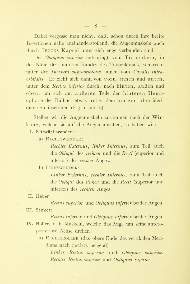 Dabei vergesse man nicht, daß, schon durch ihre breite Insertionen nahe aneinanderstoßend, die Augenmuskeln auch durch Xenons Kapsel unter sich enge verbunden sind. Der Ohliquus inferior entspringt vom Tränenbein, in der Nähe des hinteren Randes des Tränenkanals, senkrecht unter der Incisura supraorbitalis, innen vom Canalis infra- orbitalis. Er zieht sich dann von vorn, innen und unten, unter dem Recfus inferior durch, nach hinten, außen und oben, um sich am äußeren Teile der hinteren Hemi- sphäre des Bulbus, etwas unter dem horizontalen Meri- diane zu inserieren (Fig. i und 2). Stellen wir die Augenmuskeln zusammen nach der Wir- kung, welche sie auf die Augen ausüben, so haben wir: 1. Seitwärtswender: a) Rechtswender: Rechter Externus, linker Internus, zum Teil auch die Obliqui des rechten und die Recti (superior und inferior) des linken Auges. b) Linkswender: Linker Externus, rechter Internus, zum Teil auch die Obliqui des linken und die Recti (superior und inferior) des rechten Auges. II. Heber: Rectus superior und Obliquus inferior beider Augen. III. Senker: Rectus inferior und Obliquus superior beider Augen. IV. Roller, d. h. Muskeln, welche das Auge um seine antero- posteriore Achse drehen: a) Rechtsroller (das obere Ende des vertikalen Meri- dians nach rechts neigend): Linker Rectus superior und Obliquus superior. Rechter Rectus inferior und Obliquus inferior.