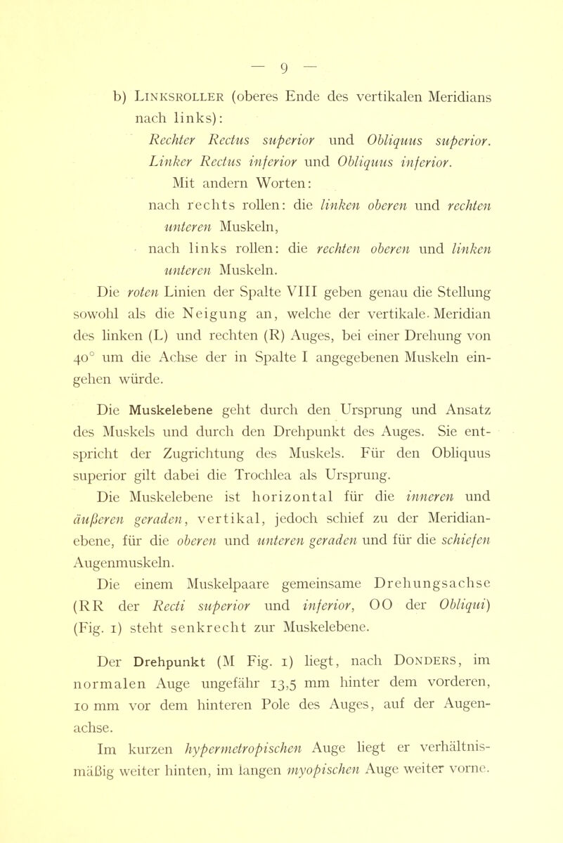 b) Linksroller (oberes Ende des vertikalen Meridians nach links): Rechter Rectus superior und Obliquus superior. Linker Rectus inferior und Ohliquus inferior. Mit andern Worten: nach rechts rollen: die linken oberen und rechten unteren Muskeln, • nach links rollen: die rechten oberen und linken unteren Muskeln. Die roten Linien der Spalte VIII geben genau die Stellung sowohl als die Neigung an, welche der vertikale. Meridian des linken (L) und rechten (R) Auges, bei einer Drehung von 40° um die Achse der in Spalte I angegebenen Muskeln ein- gehen würde. Die Muskelebene geht durch den Ursprung und Ansatz des Muskels und durch den Drehpunkt des Auges. Sie ent- spricht der Zugrichtung des Muskels. Für den Obliquus superior gilt dabei die Trochlea als Ursprung. Die Muskelebene ist horizontal für die inneren und äußeren geraden, vertikal, jedoch schief zu der Meridian- ebene, für die oberen und unteren geraden und für die schiefen Augenmuskeln. Die einem Muskelpaare gemeinsame Drehungsachse (RR der Recti superior und inferior, 00 der Obliqui) (Fig. i) steht senkrecht zur Muskelebene. Der Drehpunkt (M Fig. i) liegt, nach Donders, im normalen Auge ungefähr 13,5 mm hinter dem vorderen, 10 mm vor dem hinteren Pole des Auges, auf der Augen- achse. Im kurzen hypermetropischen Auge hegt er verhältnis- mäßig weiter hinten, im langen myopischen Auge weiter vorne.
