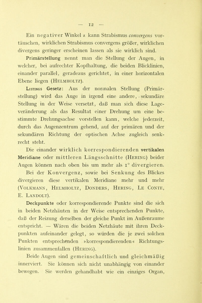Ein negativer Winkel / kann Strabismus convergens vor- täuschen, wirklichen Strabismus convergens größer, wirklichen divergens geringer erscheinen lassen als sie wirklich sind. Primärstellung nennt man die Stellung der Augen, in welcher, bei aufrechter Kopfhaltung, die beiden Blicklinien, einander parallel, geradeaus gerichtet, in einer horizontalen Ebene liegen (Helmholtz). Listings Gesetz: Aus der normalen Stellung (Primär- stellung) wird das Auge in irgend eine andere, sekundäre Stellung in der Weise versetzt, daß man sich diese Lage- veränderung als das Resultat einer Drehung um eine be- stimmte Drehungsachse vorstellen kann, welche jederzeit, durch das Augenzentrum gehend, auf der primären und der sekundären Richtung der optischen Achse zugleich senk- recht steht. Die einander wirklich korrespondierenden vertikalen Meridiane oder mittleren Längsschnitte (Hering) beider Augen können nach oben bis um mehr als i° divergieren. Bei der Konvergenz, sowie bei Senkung des Blickes divergieren diese vertikalen Meridiane mehr und mehr (Volkmann, Helmholtz, Donders, Hering, Le Conte, E. Landolt). Deckpunkte oder korrespondierende Punkte sind die sich in beiden Netzhäuten in der Weise entsprechenden Punkte, daß der Reizung derselben der gleiche Punkt im Außenraume entspricht. — Wären die beiden Netzhäute mit ihren Deck- punkten aufeinander gelegt, so würden die je zwei solchen Punkten entsprechenden »korrespondierenden« Richtungs- linien zusammenfallen (Hering). Beide Augen sind gemeinschaftlich und gleichmäßig innerviert. Sie können sich nicht unabhängig von einander bewegen. Sie werden gehandhabt wie ein einziges Organ,