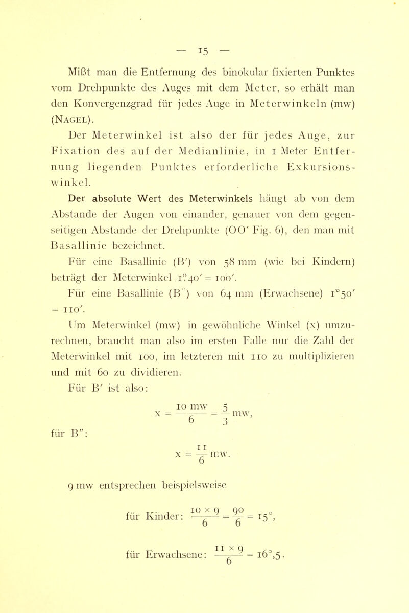 Mißt man die Entfernung des binokular fixierten Punktes vom Drehpunkte des Auges mit dem Meter, so erhält man den Konvergenzgrad für jedes Auge in Meterwinkeln (mw) (Nagel). Der Meterwinkel ist also der für jedes Auge, zur Fixation des auf der Medianlinie, in i Meter Entfer- nung liegenden Punktes erforderliche Exkursions- winkel. Der absolute Wert des Meterwinkels liängt ab von dem Abstände der Augen von einander, genauer von dem gegen- seitigen Abstände der Drehpunkte (00' Fig. 6), den man mit Basallinie bezeichnet. Für eine Basallinie (B') von 58 mm (wie bei Kindern) beträgt der Meterwinkel. i?4o'= 100'. Für eine Basallinie (B ) von 64 mm (Erwachsene) 1^50' = II0^ Um Meterwinkel (mw) in gewöhnliche Winkel (x) umzu- rechnen, braucht man also im ersten Falle nur die Zahl der Meterwinkel mit 100, im letzteren mit iio zu multiphzieren und mit 60 zu dividieren. Für B' ist also: mw, für B: II 6 mw. 9 mw entsprechen beispielsweise für Kinder: 10 X g ^ 90 ~~6~^ 6 für Erwachsene: II X 9 6
