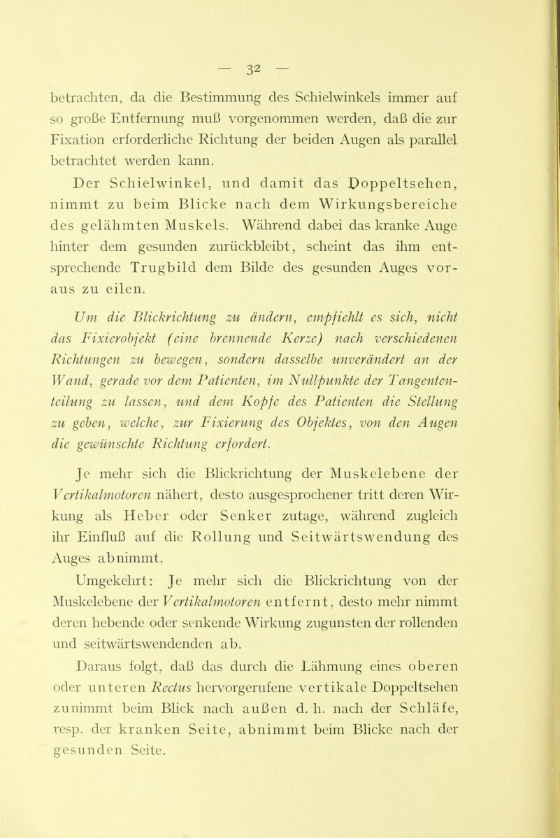 betrachten, da die Bestimmung des Schielwinkels immer auf so große Entfernung muß vorgenommen werden, daß die zur Fixation erforderliche Richtung der beiden Augen als parallel betrachtet werden kann. Der Schielwinkel, und damit das Poppeltsehen, nimmt zu beim Blicke nach dem Wirkungsbereiche des gelähmten Muskels. Während dabei das kranke Auge hinter dem gesunden zurückbleibt, scheint das ihm ent- sprechende Trugbild dem Bilde des gesunden Auges vor- aus zu eilen. Um die Blickrichtung zu ändern, empfiehlt es sich, nicht das Fixierobjekt (eine brennende Kerze) nach verschiedenen Richtungen zu bewegen, sondern dasselbe unverändert an der Wand, gerade vor dem Patienten, im Nullpunkte der Tangenten- teilung zu lassen, und dem Kopfe des Patienten die Stellung zu geben, welche, zur Fixierung des Objektes, von den Augen die gewünschte Richtung erfordert. Je mehr sich die Blickrichtung der Muskelebene der Vertikalmotoren nähert, desto ausgesprochener tritt deren Wir- kung als Heber oder Senker zutage, während zugleich ihr Einfluß auf die Rollung und Seitwärtswendung des Auges abnimmt. Umgekehrt: Je mehr sich die Blickrichtung von der Muskelebene der Vertikalmotoren entfernt,, desto mehr nimmt deren hebende oder senkende Wirkung zugunsten der rollenden und seitwärts wendenden ab. Daraus folgt, daß das durch die Lähmung eines oberen oder unteren Rectus hervorgerufene vertikale Doppeltsehen zunimmt beim Blick nach außen d. h. nach der Schläfe, resp. der kranken Seite, abnimmt beim Blicke nach der gesunden Seite.