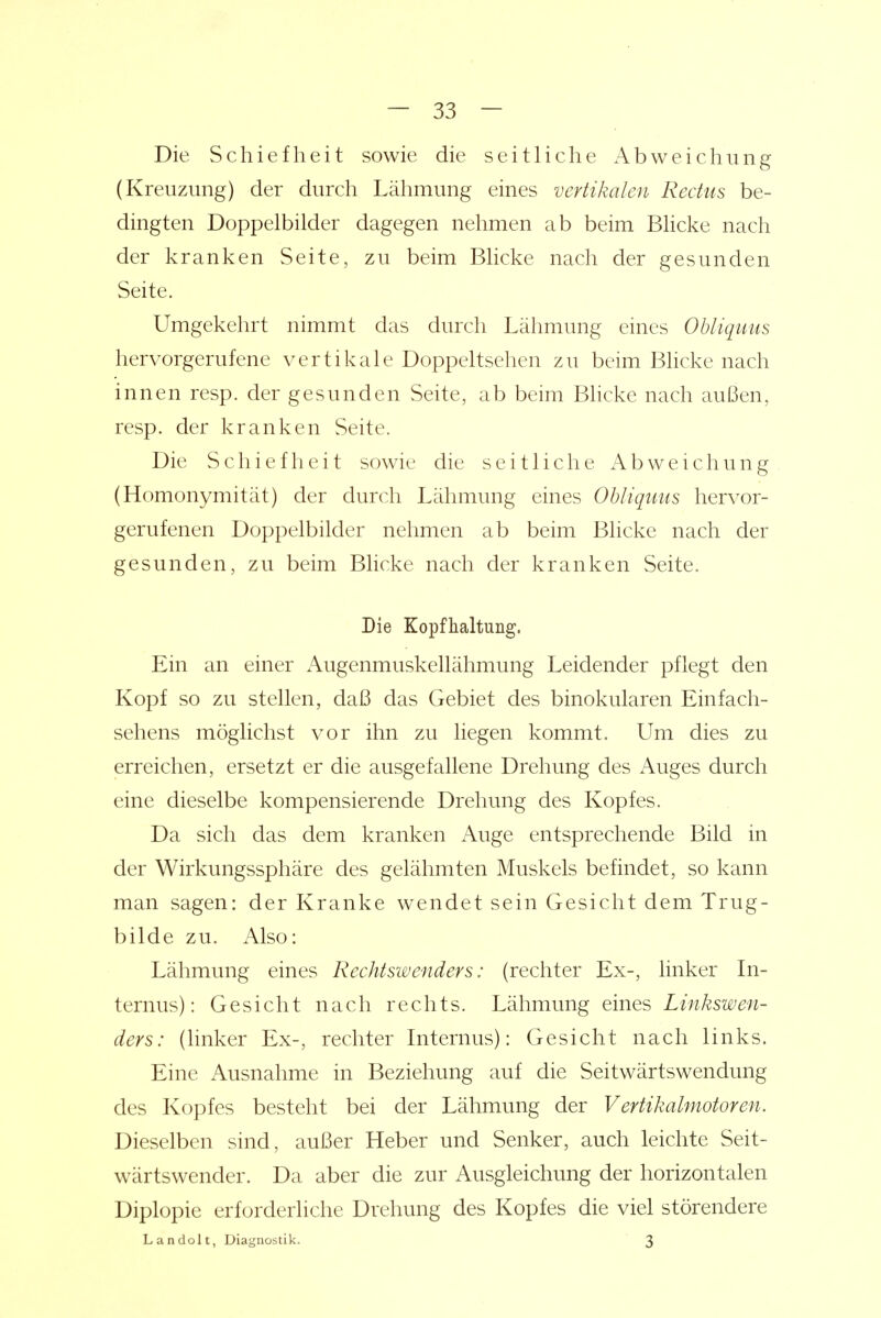 Die Schiefheit sowie die seitliche i\bweichung (Kreuzung) der durch Lähmung eines vertikalen Rectus be- dingten Doppelbilder dagegen nehmen ab beim Blicke nach der kranken Seite, zu beim Blicke nach der gesunden Seite. Umgekehrt nimmt das durch Lähmung eines Obliquus hervorgerufene vertikale Doppeltsehen zu beim Bhcke nach innen resp. der gesunden Seite, ab beim Blicke nach außen, resp. der kranken Seite. Die Schiefheit sowie die seitliche Abweichung (Homonymität) der durch Lähmung eines Obliquus hervor- gerufenen Doppelbilder nehmen ab beim Blicke nach der gesunden, zu beim Bhcke nach der kranken Seite. Die Kopfhaltung. Ein an einer Augenmuskellähmung Leidender pflegt den Kopf so zu stellen, daß das Gebiet des binokularen Einfach- sehens möglichst vor ihn zu liegen kommt. Um dies zu erreichen, ersetzt er die ausgefallene Drehung des Auges durch eine dieselbe kompensierende Drehung des Kopfes. Da sich das dem kranken Auge entsprechende Bild in der Wirkungssphäre des gelähmten Muskels befindet, so kann man sagen: der Kranke wendet sein Gesicht dem Trug- bilde zu. Also: Lähmung eines Rechtswenders: (rechter Ex-, linker In- ternus): Gesicht nach rechts. Lähmung eines Linkswen- ders: (linker Ex-, rechter Internus): Gesicht nach links. Eine Ausnahme in Beziehung auf die Seitwärtswendung des Kopfes besteht bei der Lähmung der Vertikalmotoren. Dieselben sind, außer Heber und Senker, auch leichte Seit- wärtswender. Da aber die zur Ausgleichung der horizontalen Diplopie erforderliche Drehung des Kopfes die viel störendere Landolt, Diagnostik. 3
