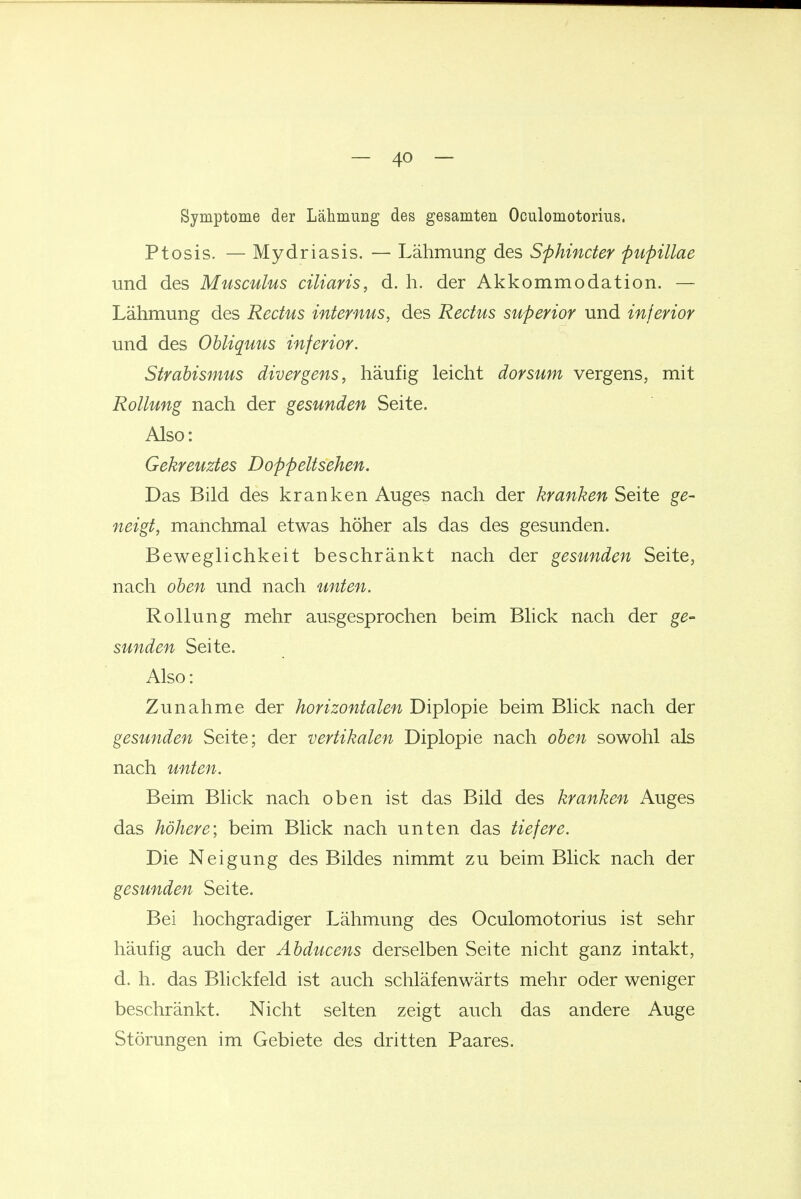 Symptome der Lälimung des gesamten Oculomotorius. Ptosis. — Mydriasis. — Lähmung des Sphincter pupillae und des Musculus ciliaris, d. h. der Akkommodation. — Lähmung des Rectus internus, des Rectus superior und inferior und des Obliquus inferior. Strabismus divergens, häufig leicht dorsum vergens, mit Rollung nach der gesunden Seite. Also: Gekreuztes Doppeltsehen. Das Bild des kranken Auges nach der kranken Seite ge- neigt, manchmal etwas höher als das des gesunden. Beweglichkeit beschränkt nach der gesunden Seite, nach oben und nach unten. Rollung mehr ausgesprochen beim Blick nach der ge- sunden Seite. Also: Zunahme der horizontalen Diplopie beim Blick nach der gesunden Seite; der vertikalen Diplopie nach oben sowohl als nach unten. Beim Blick nach oben ist das Bild des kranken Auges das höhere) beim Blick nach unten das tiefere. Die Neigung des Bildes nimmt zu beim Blick nach der gesunden Seite. Bei hochgradiger Lähmung des Oculomotorius ist sehr häufig auch der Abducens derselben Seite nicht ganz intakt, d. h. das Blickfeld ist auch schläfenwärts mehr oder weniger beschränkt. Nicht selten zeigt auch das andere Auge Störungen im Gebiete des dritten Paares.