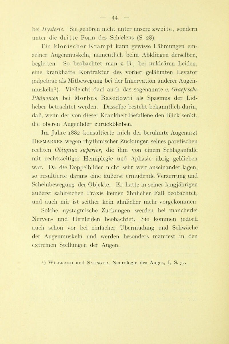 bei Hysterie. vSie gehören nicht unter unsere zweite, sondern unter die dritte Form des Schielens (S. 28). Ein klonischer Krampf kann gewisse Lähmungen ein- zelner Augenmuskeln, namentlich beim Abklingen derselben, begleiten. So beobachtet man z. B., bei nukleären Leiden, eine krankhafte Kontraktur des vorher gelähmten Levator palpebrae als Mitbewegung bei der Innervation anderer Augen- muskeln^). Vielleicht darf auch das sogenannte v. Graefesche Phänomen bei Morbus Basedowii als Spasmus der Lid- heber betrachtet werden. Dasselbe besteht bekanntlich darin, daß, wenn der von dieser Krankheit Befallene den Blick senkt, die oberen Augenlider zurückbleiben. Im Jahre 1882 konsultierte mich der berühmte Augenarzt Desmarres wegen rhythmischer Zuckungen seines paretischen rechten Obliquus stiperior, die ihm von einem Schlaganfalle mit rechtsseitiger Hemiplegie und Aphasie übrig geblieben war. Da die Doppelbilder nicht sehr weit auseinander lagen, so resultierte daraus eine äußerst ermüdende Verzerrung und Scheinbewegung der Objekte. Er hatte in seiner langjährigen äußerst zahlreichen Praxis keinen ähnlichen Fall beobachtet, und auch mir ist seither kein ähnlicher mehr vorgekommen. Solche nystagmische Zuckungen werden bei mancherlei Nerven- und Hirnleiden beobachtet. Sie kommen jedoch auch schon vor bei einfacher Übermüdung und Schwäche der Augenmuskeln und werden besonders manifest in den extremen Stellungen der Augen. 1) WiLBRAND und Saenger, Neurologie des Auges, I, S. 77.