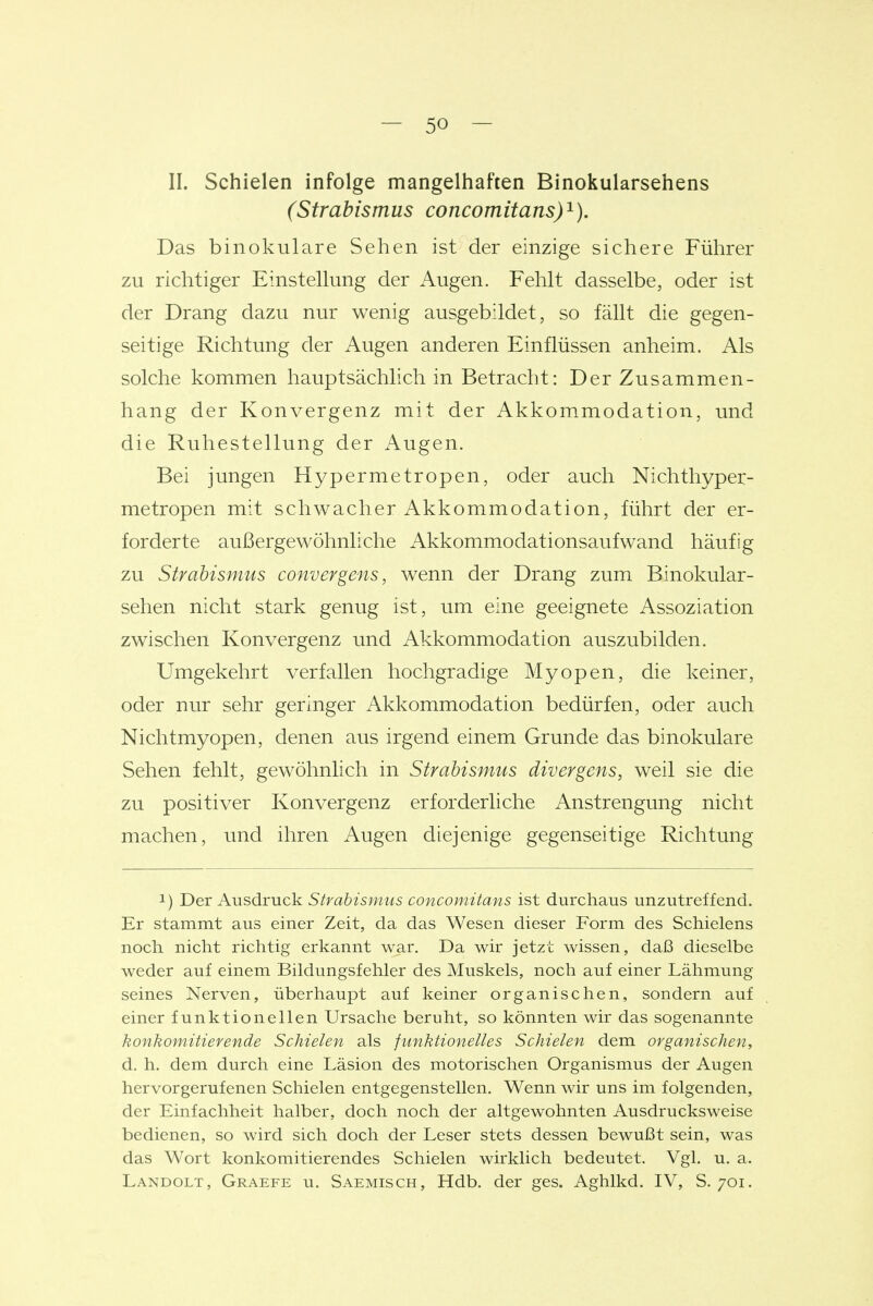 II. Schielen infolge mangelhaften Binokularsehens (Strabismus concomitans)^). Das binokulare Sehen ist der einzige sichere Führer zu richtiger Einstellung der Augen. Fehlt dasselbe, oder ist der Drang dazu nur wenig ausgebildet, so fällt die gegen- seitige Richtung der Augen anderen Einflüssen anheim. Als solche kommen hauptsächlich in Betracht: Der Zusammen- hang der Konvergenz mit der Akkommodation, und die Ruhestellung der Augen. Bei jungen Hypermetropen, oder auch Nichthyper- metropen mit schwacher Akkommodation, führt der er- forderte außergewöhnliche Akkommodationsaufwand häufig zu Strabismus convergens, wenn der Drang zum Binokular- sehen nicht stark genug ist, um eine geeignete Assoziation zwischen Konvergenz und Akkommodation auszubilden. Umgekehrt verfallen hochgradige Myopen, die keiner, oder nur sehr geringer Akkommodation bedürfen, oder auch Nichtmyopen, denen aus irgend einem Grunde das binokulare Sehen fehlt, gewöhnlich in Strabismus divergens, weil sie die zu positiver Konvergenz erforderliche Anstrengung nicht machen, und ihren Augen diejenige gegenseitige Richtung 1) Der Ausdruck Strabismus concomitans ist durchaus unzutreffend. Er stammt aus einer Zeit, da das Wesen dieser Form des Schielens noch nicht richtig erkannt war. Da wir jetzt wissen, daß dieselbe weder auf einem Bildungsfehler des Muskels, noch auf einer Lähmung seines Nerven, überhaupt auf keiner organischen, sondern auf einer funktionellen Ursache beruht, so könnten wir das sogenannte konkomitierende Schielen als funktionelles Schielen dem organischen, d. h. dem durch eine Läsion des motorischen Organismus der Augen hervorgerufenen Schielen entgegenstellen. Wenn wir uns im folgenden, der Einfachheit halber, doch noch der altgewohnten Ausdrucksweise bedienen, so wird sich doch der Leser stets dessen bewußt sein, was das Wort konkomitierendes Schielen wirklich bedeutet. Vgl. u. a. Landolt, Graefe u. Saemisch, Hdb. der ges. Aghlkd. IV, S. 701.