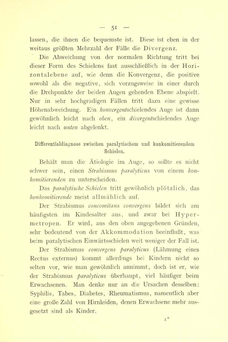 lassen, die ihnen die bequemste ist. Diese ist eben in der weitaus größten Mehrzahl der Fälle die Divergenz. Die Abweichung von der normalen Richtung tritt bei dieser Form des Schielens fast ausschließhch in der Hori- zontalebene auf, wie denn die Konvergenz, die positive sowohl als die negative, sich vorzugsweise in einer durch die Drehpunkte der beiden Augen gehenden Ebene abspielt. Nur in sehr hochgradigen Fällen tritt dazu eine gewisse Höhenabweichung. Ein konvergentschielendes Auge ist dann gewöhnlich leicht nach oben, ein divergentschielendes Auge leicht nach unten abgelenkt. Differentialdiagnose zwischen paralytischem und konkomitierendem Schielen. Behält man die Ätiologie im Auge, so sollte es nicht schwer sein, einen Strabismus faralyticus von einem kon- komitierenden zu unterscheiden. Das paralytische Schielen tritt gewöhnlich plötzlich, das konkomitierende meist allmählich auf. Der Strabismus concomitans convergens bildet sich am häufigsten im Kindesalter aus, und zwar bei Hyper- metropen. Er wird, aus den oben angegebenen Gründen, sehr bedeutend von der Akkommodation beeinflußt, was beim paralytischen Einwärtsschielen weit weniger der Fall ist. Der Strabismus convergens paralyticus (Lähmung eines Rectus externus) kommt allerdings bei Kindern nicht so selten vor, wie man gewöhnlich annimmt, doch ist er, wie der Strabismus paralyticus überhaupt, viel häufiger beim Erwachsenen. Man denke nur an die Ursachen desselben: Syphilis, Tabes, Diabetes, Rheumatismus, namentlich aber eine große Zahl von Hirnleiden, denen Erwachsene mehr aus- gesetzt sind als Kinder.