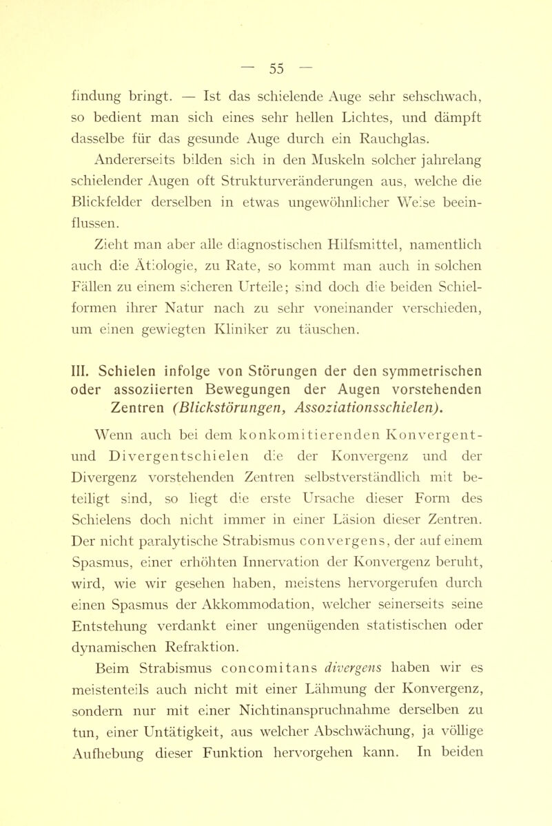 findung bringt. — Ist das schielende Auge sehr sehschwach, so bedient man sich eines sehr hellen Lichtes, und dämpft dasselbe für das gesunde Auge durch ein Rauchglas. Andererseits bilden sich in den Muskeln solcher jahrelang schielender Augen oft Strukturveränderungen aus, welche die Blickfelder derselben in etwas ungewöhnlicher Weise beein- flussen. Zieht man aber alle diagnostischen Hilfsmittel, namentlich auch die Ätiologie, zu Rate, so kommt man auch in solchen Fällen zu einem sicheren Urteile; sind doch die beiden Schiel- formen ihrer Natur nach zu sehr voneinander verschieden, um einen gewiegten Kliniker zu täuschen. III. Schielen infolge von Störungen der den symmetrischen oder assoziierten Bewegungen der Augen vorstehenden Zentren (Blickstörungen, Assoziationsschielen), Wenn auch bei dem konkomitierenden Konvergent- und Divergentschielen die der Konvergenz und der Divergenz vorstehenden Zentren selbstverständlich mit be- teiligt sind, so liegt die erste Ursache dieser Form des Schielens doch nicht immer in einer Läsion dieser Zentren. Der nicht paralytische Strabismus convergens, der auf einem Spasmus, einer erhöhten Innervation der Konvergenz beruht, wird, wie wir gesehen haben, meistens hervorgerufen durch einen Spasmus der Akkommodation, welcher seinerseits seine Entstehung verdankt einer ungenügenden statistischen oder dynamischen Refraktion. Beim Strabismus concomitans divergens haben wir es meistenteils auch nicht mit einer Lähm.ung der Konvergenz, sondern nur mit einer Nichtinanspruchnahme derselben zu tun, einer Untätigkeit, aus welcher Abschwächung, ja völlige Aufhebung dieser Funktion hervorgehen kann. In beiden