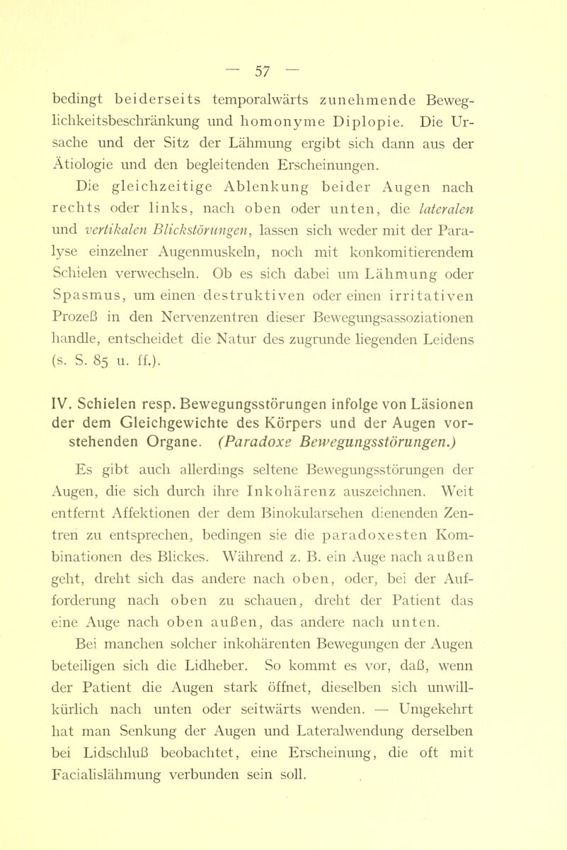 bedingt beiderseits temporalwärts zunehmende Beweg- lichkeitsbeschränkung und homonyme Diplopie. Die Ur- sache und der Sitz der Lähmung ergibt sich dann aus der Ätiologie und den begleitenden Erscheinungen. Die gleichzeitige Ablenkung beider Augen nach rechts oder links, nach oben oder unten, die lateralen und vertikalen Blickstönmgen, lassen sich weder mit der Para- lyse einzelner Augenmuskeln, noch mit konkomitierendem Schielen verwechseln. Ob es sich dabei um Lähm.ung oder Spasmus, um einen destruktiven oder einen irritativen Prozeß in den Nervenzentren dieser Bewegungsassoziationen handle, entscheidet die Natur des zugrunde liegenden Leidens (s. S. 85 u. ff.). IV. Schielen resp. Bewegungsstörungen infolge von Läsionen der dem Gleichgewichte des Körpers und der Augen vor- stehenden Organe. (Paradoxe Bewegungsstörungen.) Es gibt auch allerdings seltene Bewegungsstörungen der Augen, die sich durch ihre Inkohärenz auszeichnen. Weit entfernt Affektionen der dem Binokularsehen dienenden Zen- tren zu entsprechen, bedingen sie die paradoxesten Kom- binationen des Blickes. Während z. B. ein Auge nach außen geht, dreht sich das andere nach oben, oder, bei der Auf- forderung nach oben zu schauen, dreht der Patient das eine Auge nach oben außen, das andere nach unten. Bei manchen solcher inkohärenten Bewegungen der Augen beteiligen sich die Lidheber. So kommt es vor, daß, wenn der Patient die Augen stark öffnet, dieselben sich unwill- kürlich nach unten oder seitwärts wenden. — Umgekehrt hat man vSenkung der Augen und Lateralwendung derselben bei Lidschluß beobachtet, eine Erscheinung, die oft mit Facialislähnmng verbunden sein soll.
