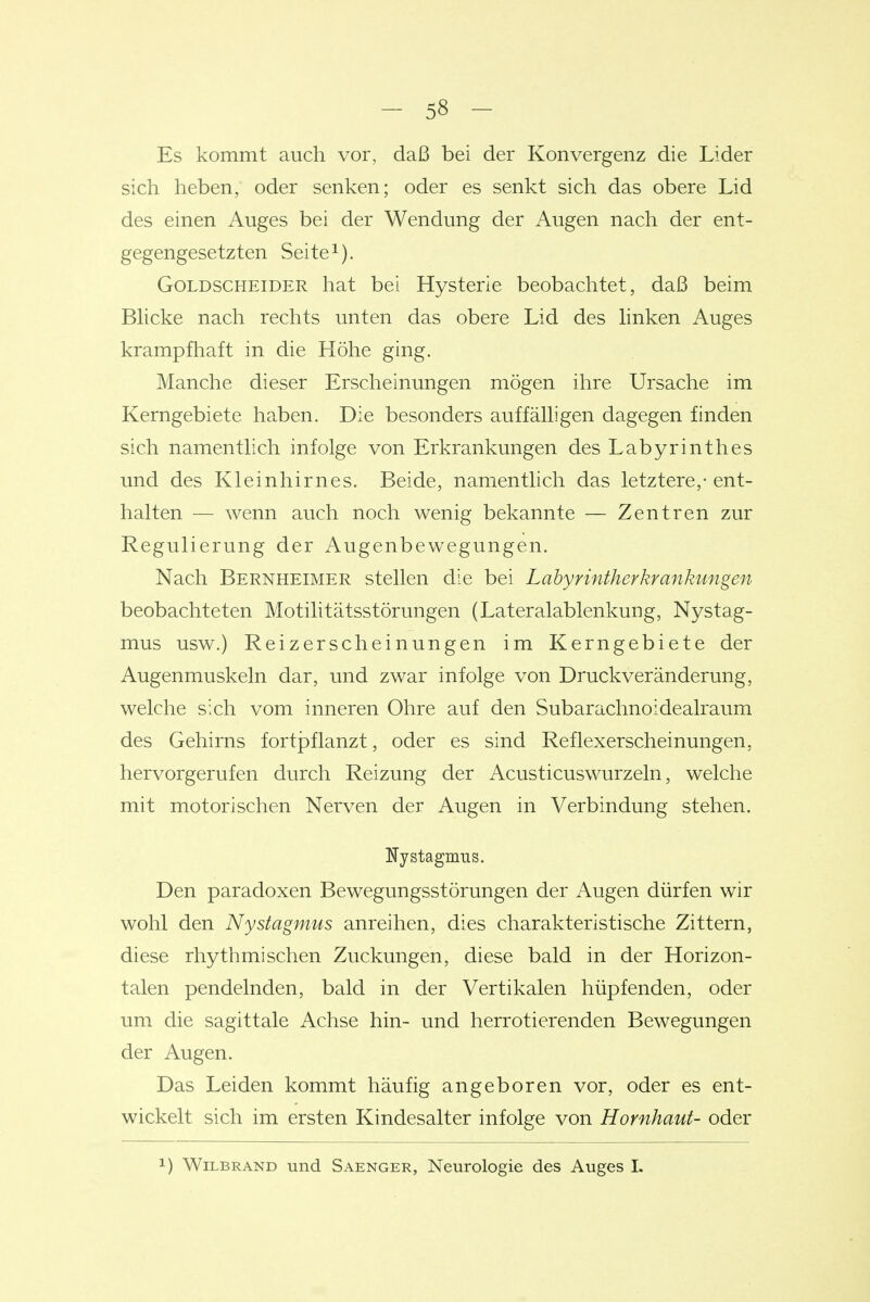 Es kommt auch vor, daß bei der Konvergenz die Lider sich heben, oder senken; oder es senkt sich das obere Lid des einen Auges bei der Wendung der Augen nach der ent- gegengesetzten Seite^). GoLDSCHEiDER hat bei Hysterie beobachtet, daß beim Bhcke nach rechts unten das obere Lid des hnken Auges krampfhaft in die Höhe ging. Manche dieser Erscheinungen mögen ihre Ursache im Kerngebiete haben. Die besonders auffäüigen dagegen finden sich namenthch infolge von Erkrankungen des Labyrinthes und des Kleinhirnes. Beide, namentlich das letztere,-ent- halten — wenn auch noch wenig bekannte — Zentren zur Regulierung der Augenbewegungen. Nach Bernheimer stellen die bei Labyrintherkrankungen beobachteten Motilitätsstörungen (Lateralablenkung, Nystag- mus usw.) Reizerscheinungen im Kerngebiete der Augenmuskeln dar, und zwar infolge von Druckveränderung, welche sich vom inneren Ohre auf den Subarachnoidealraum des Gehirns fortpflanzt, oder es sind Reflexerscheinungen, hervorgerufen durch Reizung der Acusticuswurzeln, welche mit motorischen Nerven der Augen in Verbindung stehen. Nystagmus. Den paradoxen Bewegungsstörungen der Augen dürfen wir wohl den Nystagmus anreihen, dies charakteristische Zittern, diese rhythmischen Zuckungen, diese bald in der Horizon- talen pendelnden, bald in der Vertikalen hüpfenden, oder um die sagittale Achse hin- und herrotierenden Bewegungen der Augen. Das Leiden kommt häufig angeboren vor, oder es ent- wickelt sich im ersten Kindesalter infolge von Hornhaut- oder ) WiLBRAND und Saenger, Neurologie des Auges I.