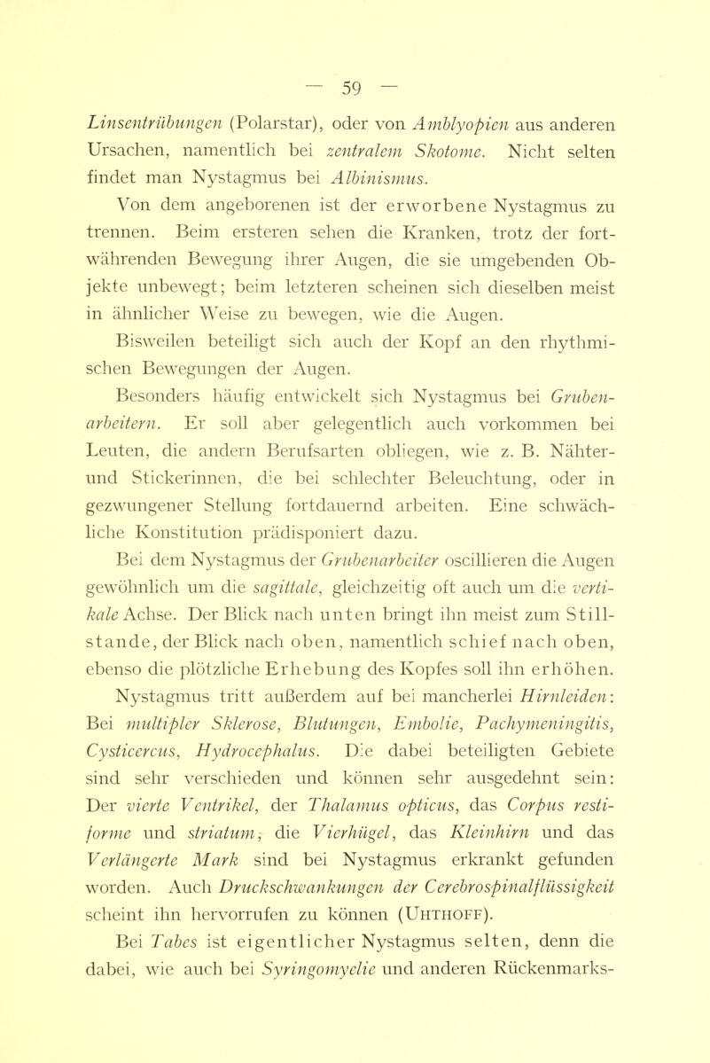 Linsentrübungen (Polarstar), oder von Amblyopien aus anderen Ursachen, namentlich bei zentralem Skotome. Nicht selten findet man Nystagmus bei Albinismus. Von dem angeborenen ist der erworbene Nystagmus zu trennen. Beim ersteren sehen die Kranken, trotz der fort- währenden Bewegung ihrer Augen, die sie umgebenden Ob- jekte unbewegt; beim letzteren scheinen sich dieselben meist in ähnlicher Weise zu bewegen, wie die Augen. Bisweilen beteihgt sich auch der Kopf an den rhythmi- schen Bewegungen der Augen. Besonders häufig entwickelt sich Nystagmus bei Gruben- arbeitern. Er soll aber gelegentlich auch vorkommen bei Leuten, die andern Berufsarten obliegen, wie z. B. Nähter- und Stickerinnen, die bei schlechter Beleuchtung, oder in gezwungener Stellung fortdauernd arbeiten. Eine schwäch- liche Konstitution prädisponiert dazu. Bei dem Nystagmus der Grubenarbeiter oscillieren die Augen gewöhnlich um die sagittale, gleichzeitig oft auch um die verti- kale Achse. Der Blick nach unten bringt ihn meist zum Still- stande, der Blick nach oben, namentlich schief nach oben, ebenso die plötzliche Erhebung des Kopfes soll ihn erhöhen. Nystagmus tritt außerdem auf bei mancherlei Hirnleiden: Bei multipler Sklerose, Blutungen, Embolie, Pachymeningitis, Cysticercus, Hydrocephalus. Die dabei beteiligten Gebiete sind sehr verschieden und können sehr ausgedehnt sein: Der vierte Ventrikel, der Thalamus opticus, das Corpus resti- forme und striatum, die Vierhügel, das Kleinhirn und das Verlängerte Mark sind bei Nystagmus erkrankt gefunden worden. Auch Druckschwankungen der CerebroSpinalflüssigkeit scheint ihn hervorrufen zu können (Uhthoff). Bei Tabes ist eigentlicher Nystagmus selten, denn die dabei, wie auch bei Syringomyelie und anderen Rückenmarks-