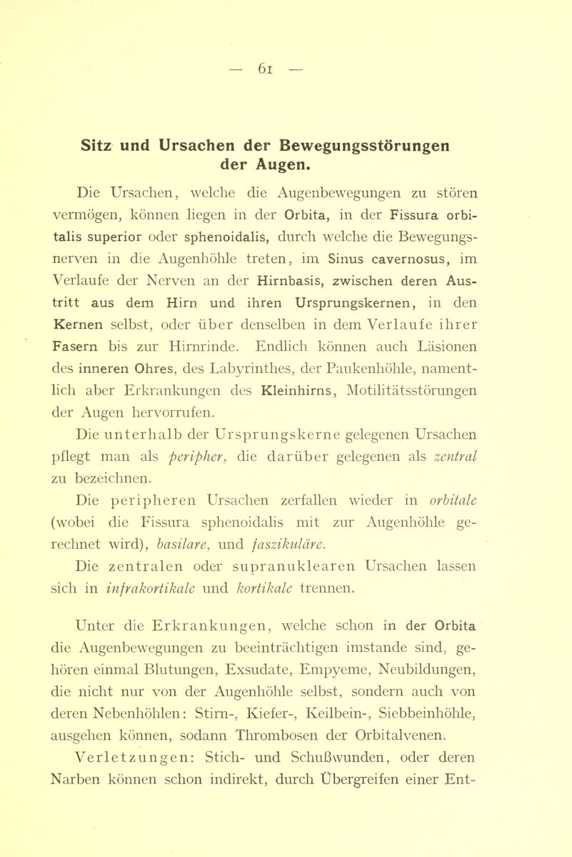 Sitz und Ursachen der Bewegungsstörungen der Augen. Die Ursachen, welche die Augenbewegungen zu stören vermögen, können hegen in der Orbita, in der Fissura orbi- talis superior oder sphenoidaHs, durch welche die Bewegungs- nerven in die Augenhöhle treten, im Sinus cavernosus, im Verlaufe der Nerven an der Hirnbasis, zwischen deren Aus- tritt aus dem Hirn und ihren Ursprungskernen, in den Kernen selbst, oder über denselben in dem Verlaufe ihrer Fasern bis zur Hirnrinde. Endlich können auch Läsionen des inneren Ohres, des Labyrinthes, der Paukenhöhle, nament- lich aber Erkrankungen des Kleinhirns, Motilitätsstörungen der Augen hervorrufen. Die unterhalb der Ursprungskerne gelegenen Ursachen pflegt man als peripher, die darüber gelegenen als zentral zu bezeichnen. Die peripheren Ursachen zerfallen wieder in orbitale (wobei die Fissura sphenoidalis mit zur Augenhöhle ge- rechnet wdrd), hasilare, und faszikuläre. Die zentralen oder supranuklearen Ursachen lassen sich in infrakortikale und kortikale trennen. Unter die Erkrankungen, welche schon in der Orbita die Augenbewegungen zu beeinträchtigen imstande sind, ge- hören einmal Blutungen, Exsudate, Empyeme, Neubildungen, die nicht nur von der Augenhöhle selbst, sondern auch von deren Nebenhöhlen: Stirn-, Kiefer-, Keilbein-, Siebbeinhöhle, ausgehen können, sodann Thrombosen der Orbitalvenen. Verletzungen: Stich- und Schußwunden, oder deren Narben können schon indirekt, durch Übergreifen einer Ent-