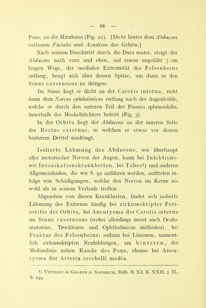 Pons, an die Hirnbasis (Fig. 21). [Dicht hinter dem Abduccns verlassen Facialis und Acusticus das Gehirn.] Nach seinem Durchtritt durch die Dura mater, steigt der Abducens nach vorn und oben, auf einem ungefähr 3 cm langen Wege, der medialen Extremität des Felsenbeins entlang, beugt sich über dessen Spitze, um dann in den Sinus cavernosus zu dringen. Im Sinus liegt er dicht an der Carotis interna, zieht dann dem Nervus ophthalmicus entlang nach der Augenhöhle, welche er durch den unteren Teil der Fissura sphenoidalis, innerhalb des Muskeltrichters betritt (Fig. 3). In der Orbita liegt der Abducens an der inneren Seite des Rectus externus, in welchen er etwas vor dessen hinterem Drittel eindringt. Isolierte Lähmung des Abducens, wie überhaupt aller motorischer Nerven der Augen, kann bei Infektions- wie Intoxikationskrankheiten, bei Tabes^) und anderen Allgemeinleiden, die wir S. 91 anführen werden, auftreten in- folge von Schädigungen, welche den Nerven im Kerne so- wohl als in seinem Verlaufe treffen. Abgesehen von diesen Krankheiten, findet sich isolierte Lähmung des Externus häufig bei zirkumskripter Peri- ostitis der Orbita, bei Aneurysma der Carotis interna im Sinus cavernosus (wobei allerdings meist auch Oculo- motorius, Trochlearis und Ophthalmicus mitleiden), bei Fraktur des Felsenbeins; sodann bei Läsionen, nament- lich zirkumskripten Neubildungen, am hinteren, der Medianlinie nahen Rande des Pons, ebenso bei Aneu- rysma der Arterig. cerebelli media. 1) Uhthoff in Graefe u. Saemisch, Hdb. B. XI, K. XXII, 2. Tl., S. 249.