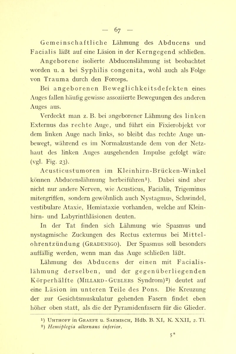 Gemeinschaftliche Lähmung des Abducens und Facialis läßt auf eine Läsion in der Kerngegend schließen. Angeborene isolierte Abducenslähmung ist beobachtet worden u. a bei Syphilis congenita, wohl auch als Folge von Trauma durch den Forceps. Bei angeborenen Beweglichkeitsdefekten eines Auges fallen häufig gewisse assoziierte Bewegungen des anderen Auges aus. Verdeckt man z. B. bei angeborener Lähmung des linken Externus das rechte Auge, und führt ein Fixierobjekt vor dem linken Auge nach links, so bleibt das rechte Auge un- bewegt, während es im Normalzustande dem von der Netz- haut des linken Auges ausgehenden Impulse gefolgt wäre (vgl. Fig. 23). Acusticustumoren im Kleinhirn-Brücken-Winkel können Abducenslähmung herbeiführen^). Dabei sind aber nicht nur andere Nerven, wie Acusticus, Facialis, Trigeminus mitergriffen, sondern gewöhnhch auch Nystagmus, Schwindel, vestibuläre Ataxie, Hemiataxie vorhanden, welche auf Klein- hirn- und Labyrinthläsionen deuten. In der Tat finden sich Lähmung wie Spasmus und nystagmische Zuckungen des Rectus externus bei Mittel- ohrentzündung (Gradenigo). Der Spasmus soll besonders auffälhg werden, wenn man das Auge schließen läßt. Lähmung des Abducens der einen mit Facialis- lähmung derselben, und der gegenüberliegenden Körperhälfte (Millard-Gublers Syndrom)2) deutet auf eine Läsion im unteren Teile des Pons. Die Kreuzung der zur Gesichtsmuskulatur gehenden Fasern findet eben höher oben statt, als die der Pyramidenfasern für die Glieder. 1) Uhthoff in Graefe u. Saemisch, Hdb. B. XI, K. XXII, 2. Tl. 2) Hemiplegia alternans inferior. 5*