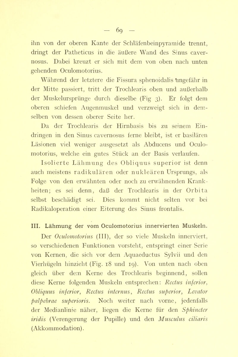 ihn von der oberen Kante der Schläfenbeinpyramide trennt, dringt der Patheticus in die äußere Wand des Sinus caver- nosus. Dabei kreuzt er sich mit dem von oben nach unten gehenden Oculomotorius. Während der letztere die Fissura sphenoidalis Ungefähr in der Mitte passiert, tritt der Trochlearis oben und außerhalb der Muskelursprünge durch dieselbe (Fig 3). Er folgt dem oberen schiefen Augenmuskel und verzweigt sich in dem- selben von dessen oberer Seite her. Da der Trochlearis der Hirnbasis bis zu seinem Ein- dringen in den Sinus cavernosus ferne bleibt, ist er basilären Läsionen viel weniger ausgesetzt als Abducens und Oculo- motorius, welche ein gutes Stück an der Basis verlaufen. Isolierte Lähmung des Obliquus superior ist denn auch meistens radikulären oder nukleären Ursprungs, als Folge von den erwähnten oder noch zu erwähnenden Krank- heiten; es sei denn, daß der Trochlearis in der Orbita selbst beschädigt sei. Dies kommt nicht selten vor bei Radikaloperation einer Eiterung des Sinus frontalis. in. Lähmung der vom Oculomotorius innervierten Muskeln. Der Oculoniotoriiis (III), der so viele Muskeln innerviert, so verschiedenen Funktionen vorsteht, entspringt einer Serie von Kernen, die sich vor dem Aquaeductus Sylvii und den Vierhügeln hinzielit (Fig. 18 und 19). Von unten nach oben gleich über dem Kerne des Trochlearis beginnend, sollen diese Kerne folgenden Muskeln entsprechen: Rectus inferior, Obliquus inferior, Rectus internus, Rectus superior, Levator palpehrae superioris. Noch weiter nach vorne, jedenfalls der Medianlinie näher, liegen die Kerne für den Sphincter iridis (Verengerung der Pupille) und den Musculus ciliaris (Akkommodation).