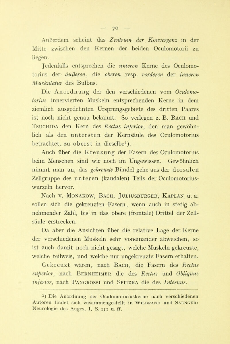 Außerdem scheint das Zentrum der Konvergenz in der Mitte zwischen den Kernen der beiden Oculomotorii zu hegen. Jedenfalls entsprechen die unteren Kerne des Oculomo- torius der äußeren, die oberen resp. vorderen der inneren Muskulatur des Bulbus. Die Anordnung der den verschiedenen vom Oculomo- torius innervierten Muskeln entsprechenden Kerne in dem ziemlich ausgedehnten Ursprungsgebiete des dritten Paares ist noch nicht genau bekannt. So verlegen z. B. Bach und TsucHiDA den Kern des Rectus inferior, den man gewöhn- lich als den untersten der Kernsäule des Oculomotorius betrachtet, zu ob erst in dieselbe i). Auch über die Kreuzung der Fasern des Oculomotorius beim Menschen sind wir noch im Ungewissen. Gewöhnlich nimmt man an, das gekreuzte Bündel gehe aus der dorsalen Zellgruppe des unteren (kaudalen) Teils der Oculomotorius- wurzeln hervor. Nach v. Monakow, Bach, Juliusburger, Kaplan u. a. sollen sich die gekreuzten Fasern, wenn auch in stetig ab- nehmender Zahl, bis in das obere (frontale) Drittel der Zell- säule erstrecken. Da aber die Ansichten über die relative Lage der Kerne der verschiedenen Muskeln sehr voneinander abweichen, so ist auch damit noch nicht gesagt, welche Muskeln gekreuzte, welche teilweis^ und welche nur ungekreuzte Fasern erhalten. Gekreuzt wären, nach Bach, die Fasern des Rectus superior, nach Bernheimer die des Rectus und Obliquus inferior, nach Pangrossi und Spitzka die des Internus. 1) Die Anordnung der Oculomotoriuskerne nach verschiedenen Autoren findet sich zusammengestellt in Wilbrand und Saenger: Neurologie des Auges, I, S. iii u. ff.