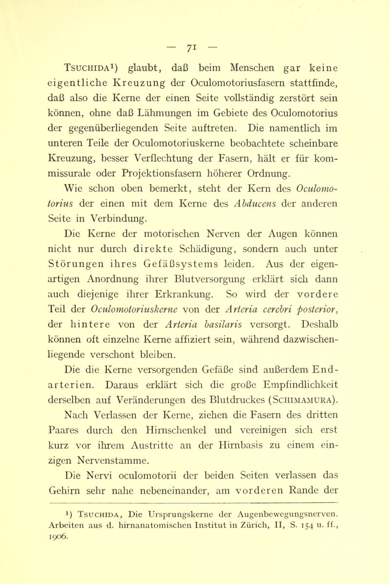 TsucHiDAi) glaubt, daß beim Menschen gar keine eigentliche Kreuzung der Oculomotoriusfasern stattfinde, daß also die Kerne der einen Seite vollständig zerstört sein können, ohne daß Lähmungen im Gebiete des Oculomotorius der gegenüberliegenden Seite auftreten. Die namentlich im unteren Teile der Oculomotoriuskerne beobachtete scheinbare Kreuzung, besser Verflechtung der Fasern, hält er für kom- missurale oder Projektionsfasern höherer Ordnung. Wie schon oben bemerkt, steht der Kern des Oculomo- torius der einen mit dem Kerne des Abducens der anderen Seite in Verbindung. Die Kerne der motorischen Nerven der Augen können nicht nur durch direkte Schädigung, sondern auch unter Störungen ihres Gefäßsystems leiden. Aus der eigen- artigen Anordnung ihrer Blutversorgung erklärt sich dann auch diejenige ihrer Erkrankung. So wird der vordere Teil der Oculomotoriuskerne von der Arteria cerebri posterior, der hintere von der Arteria basilaris versorgt. Deshalb können oft einzelne Kerne affiziert sein, während dazwischen- liegende verschont bleiben. Die die Kerne versorgenden Gefäße sind außerdem End- arterien. Daraus erklärt sich die große Empfindlichkeit derselben auf Veränderungen des Blutdruckes (Schimamura). Nach Verlassen der Kerne, ziehen die Fasern des dritten Paares durch den Hirnschenkel und vereinigen sich erst kurz vor ihrem Austritte an der Hirnbasis zu einem ein- zigen Nervenstamme. Die Nervi oculomotorii der beiden Seiten verlassen das Gehirn sehr nahe nebeneinander, am vorderen Rande der 1) TsucHiDA, Die Ursprungskerne der Augenbewegimgsnerven. Arbeiten aus d. hirnanatomischen Institut in Zürich, II, S. 154 u. ff., 1906.