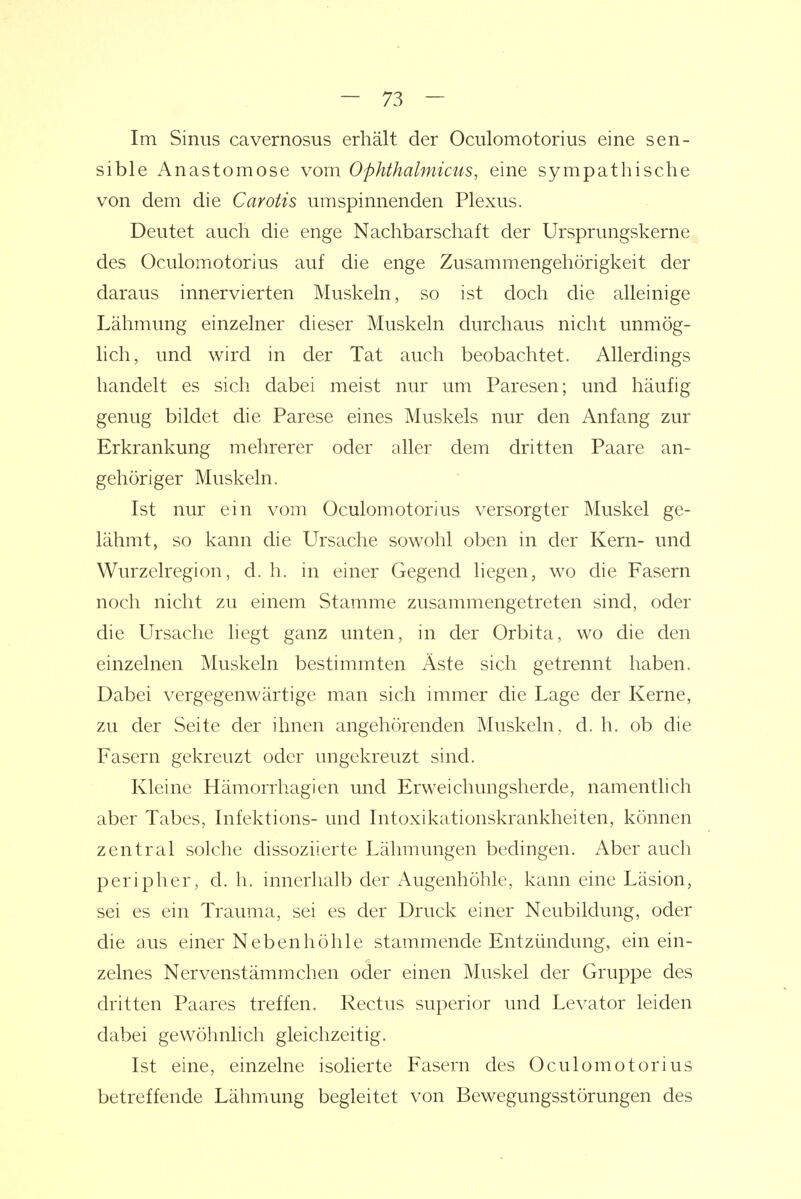 Im Sinus cavernosus erhält der Oculomotorius eine sen- sible Anastomose vom Ophthalmicus, eine sympathische von dem die Carotis umspinnenden Plexus. Deutet auch die enge Nachbarschaft der Ursprungskerne des Oculomotorius auf die enge Zusammengehörigkeit der daraus innervierten Muskeln, so ist doch die alleinige Lähmung einzelner dieser Muskeln durchaus nicht unmög- lich, und wird in der Tat auch beobachtet. Allerdings handelt es sich dabei meist nur um Paresen; und häufig genug bildet die Parese eines Muskels nur den Anfang zur Erkrankung mehrerer oder aller dem dritten Paare an- gehöriger Muskeln. Ist nur ein vom Oculomotorius versorgter Muskel ge- lähmt, so kann die Ursache sowohl oben in der Kern- und Wurzelregion, d. h. in einer Gegend liegen, wo die Fasern noch nicht zu einem Stamme zusammengetreten sind, oder die Ursache liegt ganz unten, in der Orbita, wo die den einzelnen Muskeln bestimmten Äste sich getrennt haben. Dabei vergegenwärtige man sich immer die Lage der Kerne, zu der Seite der ihnen angehörenden Muskeln, d. h. ob die Fasern gekreuzt oder ungekreuzt sind. Kleine Hämorrhagien und Erweichungsherde, namentlich aber Tabes, Infektions- und Intoxikationskrankheiten, können zentral solche dissoziierte Lähmungen bedingen. Aber auch peripher, d. h. innerhalb der Augenhöhle, kann eine Läsion, sei es ein Trauma, sei es der Druck einer Neubildung, oder die aus einer Nebenhöhle stammende Entzündung, ein ein- zelnes Nervenstämmchen oder einen Muskel der Gruppe des dritten Paares treffen. Rectus superior und Levator leiden dabei gewöhnlich gleichzeitig. Ist eine, einzelne isolierte Fasern des Oculomotorius betreffende Lähmung begleitet von Bewegungsstörungen des
