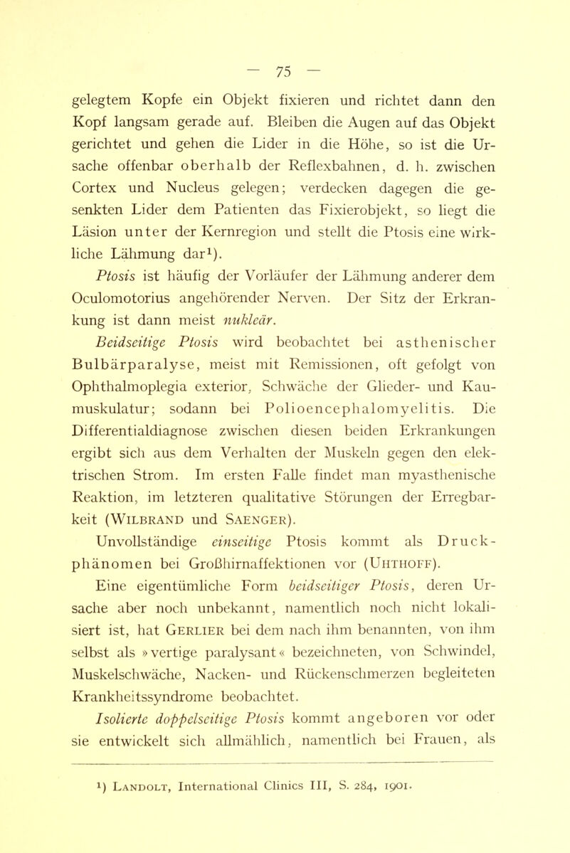 gelegtem Kopfe ein Objekt fixieren und richtet dann den Kopf langsam gerade auf. Bleiben die Augen auf das Objekt gerichtet und gehen die Lider in die Höhe, so ist die Ur- sache offenbar oberhalb der Reflexbahnen, d. h. zwischen Cortex und Nucleus gelegen; verdecken dagegen die ge- senkten Lider dem Patienten das Fixierobjekt, so hegt die Läsion unter der Kernregion und stellt die Ptosis eine wirk- liche Lähmung dar^). Ptosis ist häufig der Vorläufer der Lähmung anderer dem Oculomotorius angehörender Nerven. Der Sitz der Erkran- kung ist dann meist nuklear. Beidseitige Ptosis wird beobachtet bei asthenischer Bulbärparalyse, meist mit Remissionen, oft gefolgt von Ophthalmoplegia exterior, Schwäche der Glieder- und Kau- muskulatur; sodann bei Polioencephalomyelitis. Die Differentialdiagnose zwischen diesen beiden Erkrankungen ergibt sich aus dem Verhalten der Muskeln gegen den elek- trischen Strom. Im ersten Falle findet man myasthenische Reaktion, im letzteren qualitative Störungen der Erregbar- keit (WiLBRAND und Saenger). Unvollständige einseitige Ptosis kommt als Druck- phänomen bei Großhirnaffektionen vor (Uhthoff). Eine eigentümliche Form beidseitiger Ptosis, deren Ur- sache aber noch unbekannt, namentlich noch nicht lokali- siert ist, hat Gerlier bei dem nach ihm benannten, von ihm selbst als »vertige paralysant« bezeichneten, von Schwindel, Muskelschwäche, Nacken- und Rückenschmerzen begleiteten Krankheitssyndrome beobachtet. Isolierte doppelseitige Ptosis kommt angeboren vor oder sie entwickelt sich allmähhch, namentlich bei Frauen, als 1) Landolt, International Clinics III, S. 284, 1901.