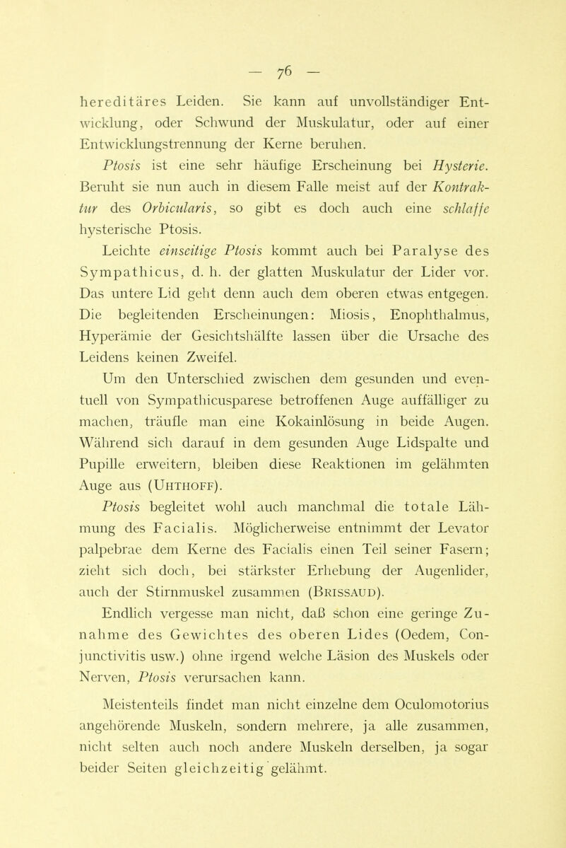 hereditäres Leiden. Sie kann auf unvollständiger Ent- wicklung, oder Schwund der Muskulatur, oder auf einer Entwicklungstrennung der Kerne beruhen. Ptosis ist eine sehr häufige Erscheinung bei Hysterie. Beruht sie nun auch in diesem Falle meist auf der Kontrak- tiir des Orbicularis, so gibt es doch auch eine schlaffe hysterische Ptosis. Leichte einseitige Ptosis kommt auch bei Paralyse des Sympathicus, d. h. der glatten Muskulatur der Lider vor. Das untere Lid geht denn auch dem oberen etwas entgegen. Die begleitenden Erscheinungen: Miosis, Enophthalmus, Hyperämie der Gesichtshälfte lassen über die Ursache des Leidens keinen Zweifel. Um den Unterschied zwischen dem gesunden und even- tuell von Sympathicusparese betroffenen Auge auffälliger zu machen, träufle man eine Kokainlösung in beide Augen. Während sich darauf in dem gesunden Auge Lidspalte und Pupille erweitern, bleiben diese Reaktionen im gelähmten Auge aus (Uhthoff). Ptosis begleitet wohl auch manchmal die totale Läh- mung des Facialis. Möglicherweise entnimmt der Levator palpebrae dem Kerne des Facialis einen Teil seiner Fasern; zieht sich doch, bei stärkster Erhebung der Augenlider, auch der Stirnmuskel zusamm.en (Brissaud). Endlicli vergesse man nicht, daß schon eine geringe Zu- nahme des Gewichtes des oberen Lides (Oedem, Con- junctivitis usw.) ohne irgend welche Läsion des Muskels oder Nerven, Ptosis verursachen kann. Meistenteils findet man nicht einzelne dem Oculoraotorius angehörende Muskeln, sondern mehrere, ja alle zusammen, nicht selten auch noch andere Muskeln derselben, ja sogar beider Seiten gleichzeitig gelähmt.