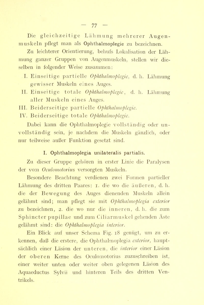 Die gleichzeitige Lälimung melirerer Augen- muskeln pflegt man als Ophthalmoplegie zu bezeichnen. Zu leichterer Orientierung, behufs Lokalisation der Läh- mung ganzer Gruppen von Augenmuskeln, stellen wir die- selben in folgender Weise zusammen: L Einseitige partielle Ophthalmoplegie, d.h. Lähmung gewisser Muskeln eines Auges. IL Einseitige totale Ophthalmoplegie, d. Ii. Lähmung aller Muskeln eines Auges. IIL Beiderseitige partielle Ophthalmoplegie. IV. Beiderseitige totale Ophthalmoplegie. Dabei kann die Ophtlialmoplegie vollständig oder un- vollständig sein, je nachdem die Muskeln gänzlich, oder nur teilweise außer Funktion gesetzt sind. I. Ophthalmoplegia unilateralis partialis. Zu dieser Gruppe gehören in erster Linie die Paralysen der vom Oculomotorius versorgten Muskeln. Besondere Beachtung verdienen zwei Formen partieller Lähmung des dritten Paares: i. die wo die äußeren, d. h. die der Bewegung des Auges dienenden Muskeln allein gelähmt sind; man pflegt sie mit Ophthalmoplegia exterior zu bezeichnen, 2. die wo nur die inneren, d. h. die zum Sphincter pupillae und zum Ciliarmuskel gehenden Äste gelähmt sind: die Ophthalmoplegia interior. Ein Bhck auf unser Schema Fig. 18 genügt, um zu er- kennen, daß die erstere, die Ophthalmoplegia exterior, haupt- sächlich einer Läsion der unteren, die interior einer Läsion der oberen Kerne des Oculomotorius zuzuschreiben ist, einer weiter unten oder weiter oben gelegenen Läsion des Aquaeductus Sylvn und hinteren Teils des dritten Ven- trikels.