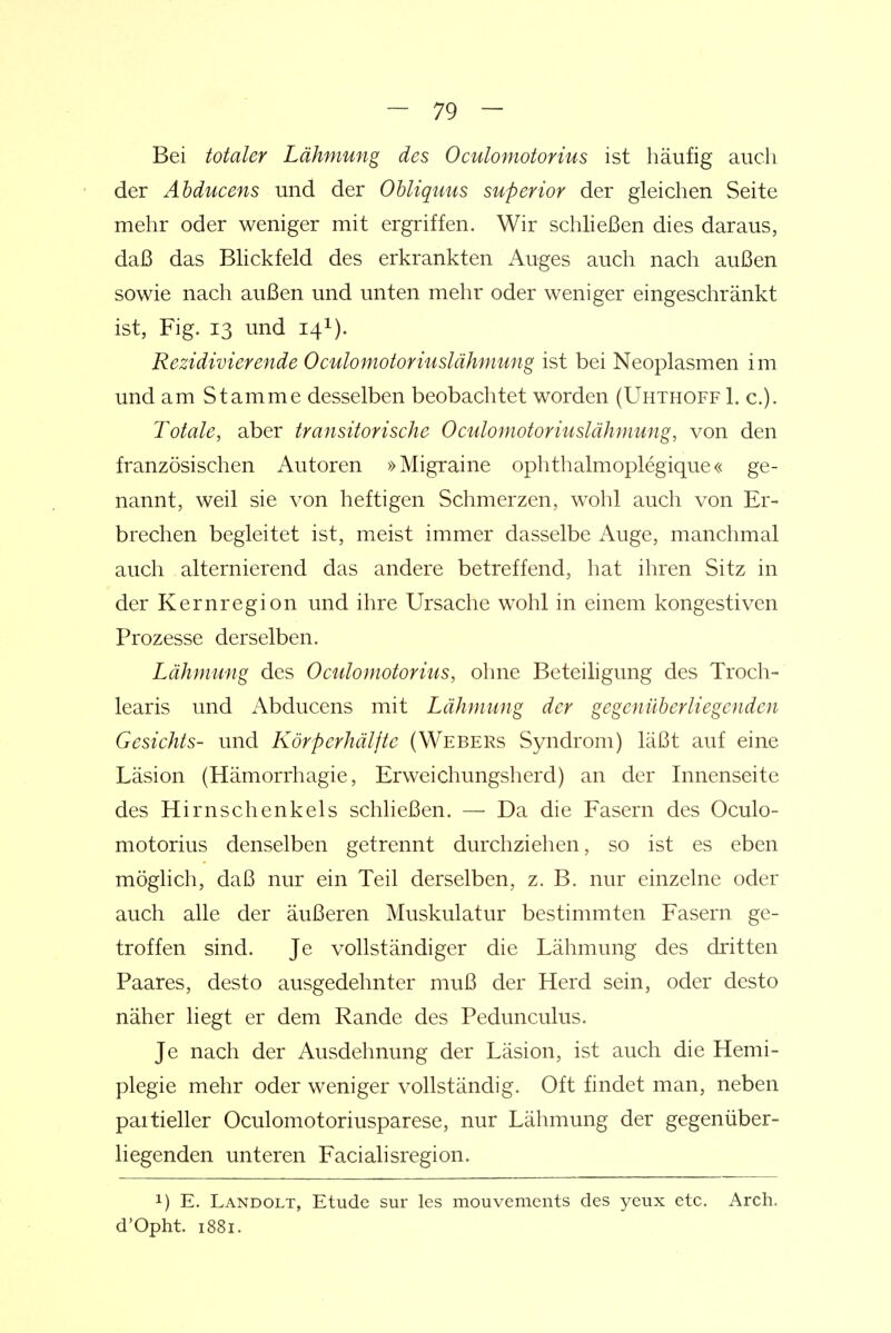 Bei totaler Lähmung des Oculomotorius ist häufig auch der Abducens und der Obliquus superior der gleichen Seite mehr oder weniger mit ergriffen. Wir schließen dies daraus, daß das Blickfeld des erkrankten Auges auch nach außen sowie nach außen und unten mehr oder weniger eingeschränkt ist, Fig. 13 und 14I). Rezidivierende Oculomotoriuslähmung ist bei Neoplasmen im und am Stamme desselben beobachtet worden (Uhthoff L c). Totale, aber transitorische Oculomotoriuslähmung, von den französischen Autoren »Migraine ophthalmoplegique« ge- nannt, weil sie von heftigen Schmerzen, wohl auch von Er- brechen begleitet ist, meist immer dasselbe Auge, manchmal auch alternierend das andere betreffend, hat ihren Sitz in der Kernregion und ihre Ursache wohl in einem kongestiven Prozesse derselben. Lähmung des Oculomotorius, ohne Beteiligung des Troch- learis und Abducens mit Lähmung der gegenüberliegenden Gesichts- und Körperhälfte (Webers Syndrom) läßt auf eine Läsion (Hämorrhagie, Erweichungsherd) an der Innenseite des Hirnschenkels schließen. — Da die Fasern des Oculo- motorius denselben getrennt durchziehen, so ist es eben möglich, daß nur ein Teil derselben, z. B. nur einzelne oder auch alle der äußeren Muskulatur bestimmten Fasern ge- troffen sind. Je vollständiger die Lähmung des dritten Paares, desto ausgedehnter muß der Herd sein, oder desto näher liegt er dem Rande des Pedunculus. Je nach der Ausdehnung der Läsion, ist auch die Hemi- plegie mehr oder weniger vollständig. Oft findet man, neben partieller Oculomotoriusparese, nur Lähmung der gegenüber- liegenden unteren Facialisregion. 1) E. Landolt, Etüde sur les mouvements des yeux etc. Arch. d'Opht. 1881.