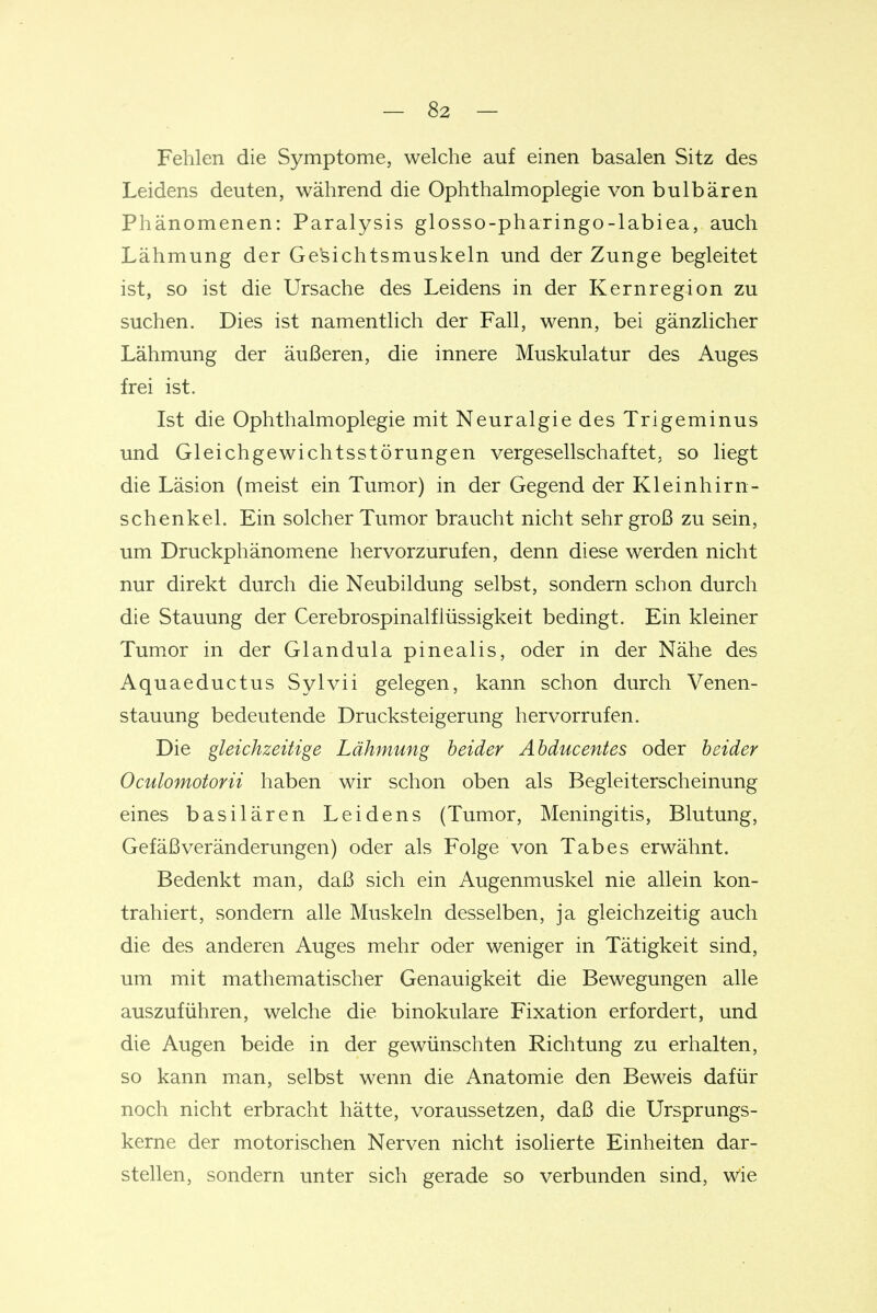 Fehlen die Symptome, welche auf einen basalen Sitz des Leidens deuten, während die Ophthalmoplegie von bulbären Phänomenen: Paralysis glosso-pharingo-labiea, auch Lähmung der Gesichtsmuskeln und der Zunge begleitet ist, so ist die Ursache des Leidens in der Kernregion zu suchen. Dies ist namentlich der Fall, wenn, bei gänzlicher Lähmung der äußeren, die innere Muskulatur des Auges frei ist. Ist die Ophthalmoplegie mit Neuralgie des Trigeminus und Gleichgewichtsstörungen vergesellschaftet, so liegt die Läsion (meist ein Tumor) in der Gegend der Kleinhirn- schenkel. Ein solcher Tumor braucht nicht sehr groß zu sein, um Druckphänomene hervorzurufen, denn diese werden nicht nur direkt durch die Neubildung selbst, sondern schon durch die Stauung der Cerebrospinalflüssigkeit bedingt. Ein kleiner Tumor in der Glandula pinealis, oder in der Nähe des Aquaeductus Sylvii gelegen, kann schon durch Venen- stauung bedeutende Drucksteigerung hervorrufen. Die gleichzeitige Lähmung heider Ahducentes oder heider Oculomotorii haben wir schon oben als Begleiterscheinung eines basilären Leidens (Tumor, Meningitis, Blutung, Gefäß Veränderungen) oder als Folge von Tabes erwähnt. Bedenkt man, daß sich ein Augenmuskel nie allein kon- trahiert, sondern alle Muskeln desselben, ja gleichzeitig auch die des anderen Auges mehr oder weniger in Tätigkeit sind, um mit mathematischer Genauigkeit die Bewegungen alle auszuführen, welche die binokulare Fixation erfordert, und die Augen beide in der gewünschten Richtung zu erhalten, so kann man, selbst wenn die Anatomie den Beweis dafür noch nicht erbracht hätte, voraussetzen, daß die Ursprungs- kerne der motorischen Nerven nicht isolierte Einheiten dar- stellen, sondern unter sich gerade so verbunden sind, wie