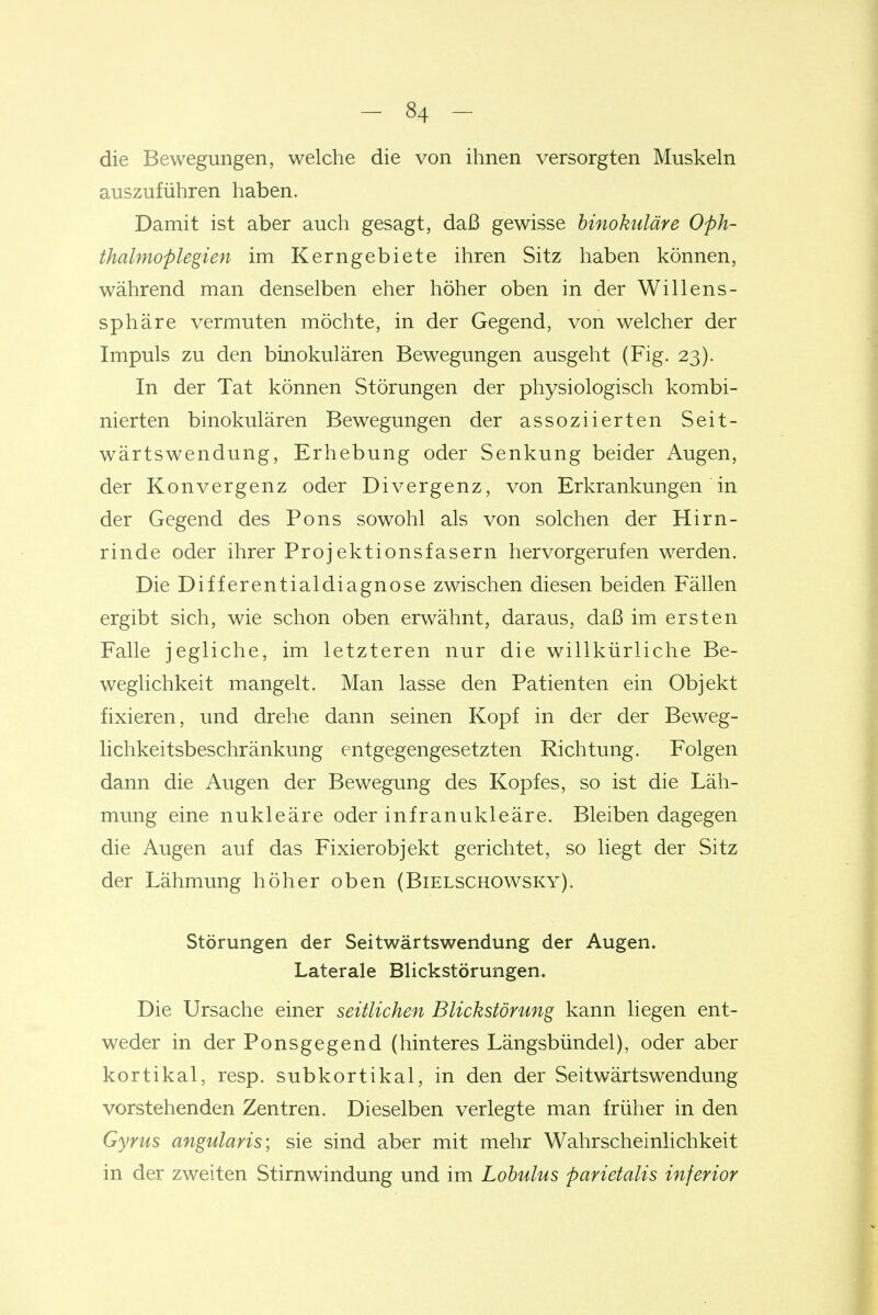 die Bewegungen, welche die von ihnen versorgten Muskeln auszuführen haben. Damit ist aber auch gesagt, daß gewisse hinokuläre Oph- thalmoplegien im Kerngebiete ihren Sitz haben können, während man denselben eher höher oben in der Willens- sphäre vermuten möchte, in der Gegend, von welcher der Impuls zu den binokulären Bewegungen ausgeht (Fig. 23). In der Tat können Störungen der physiologisch kombi- nierten binokulären Bewegungen der assoziierten Seit- wärtswendung, Erhebung oder Senkung beider Augen, der Konvergenz oder Divergenz, von Erkrankungen in der Gegend des Pons sowohl als von solchen der Hirn- rinde oder ihrer Projektionsfasern hervorgerufen werden. Die Differentialdiagnose zwischen diesen beiden Fällen ergibt sich, wie schon oben erwähnt, daraus, daß im ersten Falle jegliche, im letzteren nur die willkürliche Be- weglichkeit mangelt. Man lasse den Patienten ein Objekt fixieren, und drehe dann seinen Kopf in der der Beweg- lichkeitsbeschränkung entgegengesetzten Richtung. Folgen dann die Augen der Bewegung des Kopfes, so ist die Läh- mung eine nukleäre oder infranukleäre. Bleiben dagegen die Augen auf das Fixierobjekt gerichtet, so liegt der Sitz der Lähmung höher oben (Bielschowsky). Störungen der Seitwärtswendung der Augen. Laterale Blickstörungen. Die Ursache einer seitlichen Blickstörung kann liegen ent- weder in der Ponsgegend (hinteres Längsbündel), oder aber kortikal, resp. subkortikal, in den der Seitwärtswendung vorstehenden Zentren. Dieselben verlegte man früher in den Gyrus angularis; sie sind aber mit mehr Wahrscheinlichkeit in der zweiten Stirnwindung und im Lobulus parietalis inferior