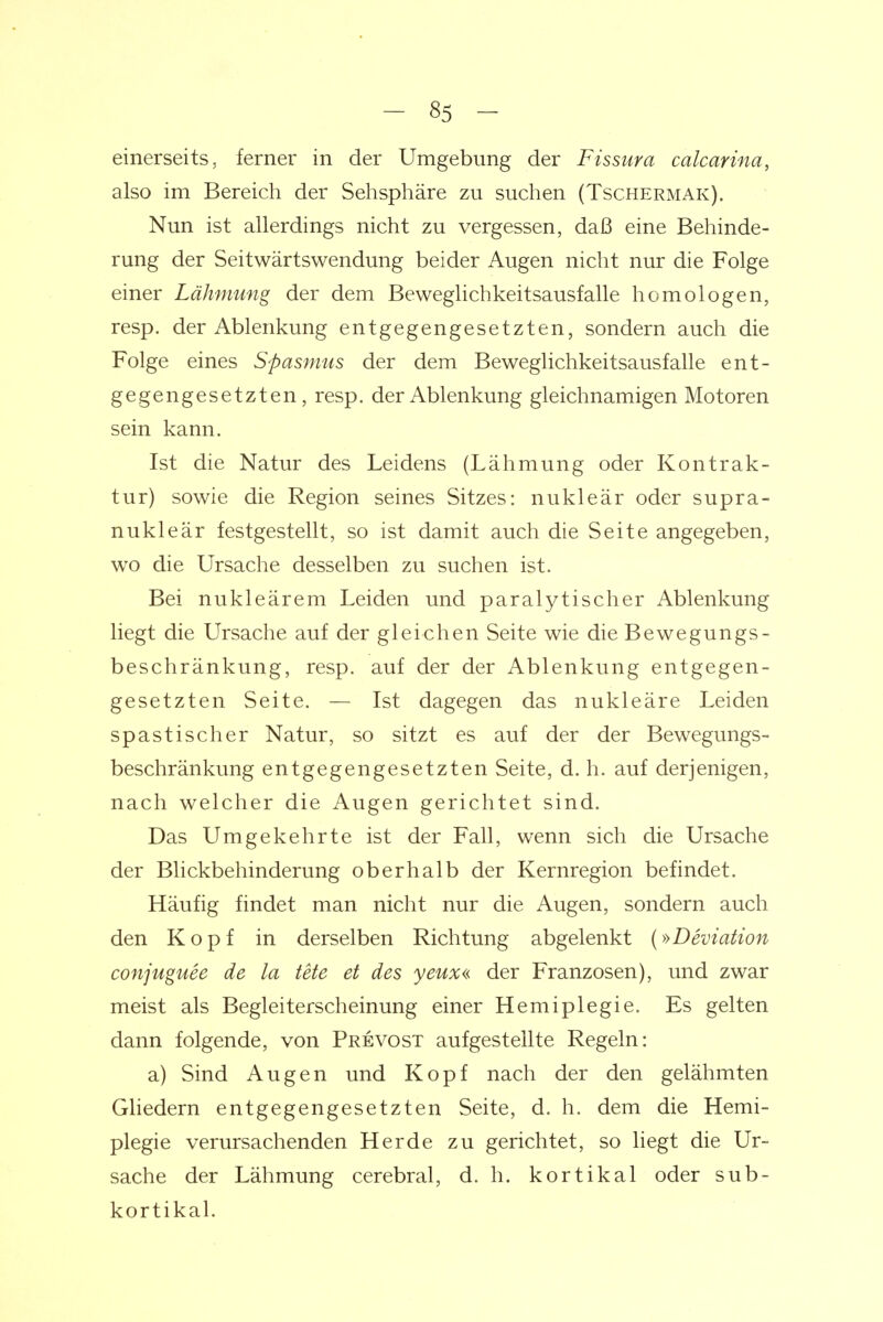 einerseits, ferner in der Umgebung der Fissura calcarina, also im Bereich der Sehsphäre zu suchen (Tschermak). Nun ist allerdings nicht zu vergessen, daß eine Behinde- rung der Seitwärtswendung beider Augen nicht nur die Folge einer Lähmung der dem Beweglichkeitsausfalle homologen, resp. der Ablenkung entgegengesetzten, sondern auch die Folge eines Spasmus der dem Beweglichkeitsausfalle ent- gegengesetzten, resp. der Ablenkung gleichnamigen Motoren sein kann. Ist die Natur des Leidens (Lähmung oder Kontrak- tur) sowie die Region seines Sitzes: nukleär oder supra- nukleär festgestellt, so ist damit auch die Seite angegeben, wo die Ursache desselben zu suchen ist. Bei nukleärem Leiden und paralytischer Ablenkung liegt die Ursache auf der gleichen Seite wie die Bewegungs- beschränkung, resp. auf der der Ablenkung entgegen- gesetzten Seite. — Ist dagegen das nukleäre Leiden spastischer Natur, so sitzt es auf der der Bewegungs- beschränkung entgegengesetzten Seite, d. h. auf derjenigen, nach welcher die Augen gerichtet sind. Das Umgekehrte ist der Fall, wenn sich die Ursache der Blickbehinderung oberhalb der Kernregion befindet. Häufig findet man nicht nur die Augen, sondern auch den Kopf in derselben Richtung abgelenkt (»Deviation conjuguee de la tele et des yeux« der Franzosen), und zwar meist als Begleiterscheinung einer Hemiplegie. Es gelten dann folgende, von Prevost aufgestellte Regeln: a) Sind Augen und Kopf nach der den gelähmten Gliedern entgegengesetzten Seite, d. h. dem die Hemi- plegie verursachenden Herde zu gerichtet, so liegt die Ur- sache der Lähmung cerebral, d. h. kortikal oder sub- kortikal.