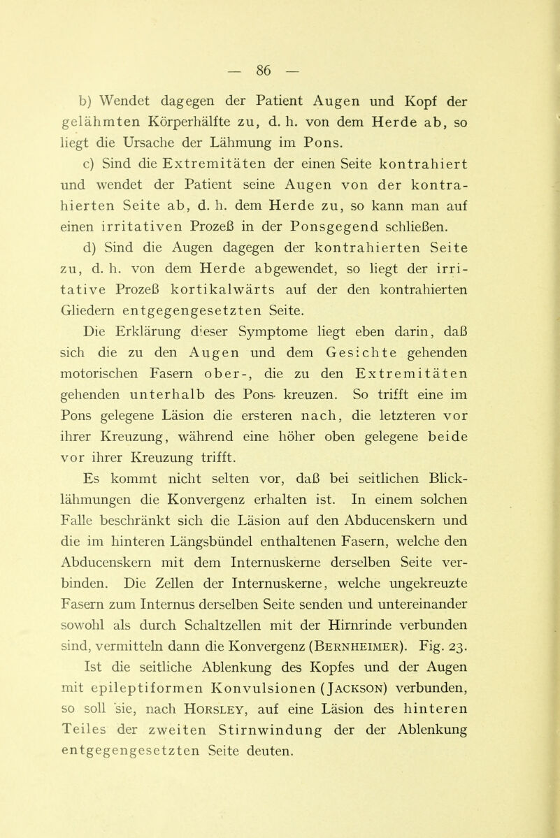b) Wendet dagegen der Patient Augen und Kopf der gelähmten Körperhälfte zu, d. h. von dem Herde ab, so liegt die Ursache der Lähmung im Pons. c) Sind die Extremitäten der einen Seite kontrahiert und wendet der Patient seine Augen von der kontra- hierten Seite ab, d. h. dem Herde zu, so kann man auf einen irritativen Prozeß in der Ponsgegend schließen. d) Sind die Augen dagegen der kontrahierten Seite zu, d. h. von dem Herde abgewendet, so liegt der irri- tative Prozeß kortikalwärts auf der den kontrahierten Gliedern entgegengesetzten Seite. Die Erklärung dieser Symptome liegt eben darin, daß sich die zu den Augen und dem Gesichte gehenden motorischen Fasern ober-, die zu den Extremitäten gehenden unterhalb des Pons- kreuzen. So trifft eine im Pons gelegene Läsion die ersteren nach, die letzteren vor ihrer Kreuzung, während eine höher oben gelegene beide vor ihrer Kreuzung trifft. Es kommt nicht selten vor, daß bei seitlichen Bhck- lähmungen die Konvergenz erhalten ist. In einem solchen Falle beschränkt sich die Läsion auf den Abducenskern und die im hinteren Längsbündel enthaltenen Fasern, welche den Abducenskern mit dem Internuskerne derselben Seite ver- binden. Die Zellen der Internuskerne, welche ungekreuzte Fasern zum Internus derselben Seite senden und untereinander sowohl als durch Schaltzellen mit der Hirnrinde verbunden sind, vermitteln dann die Konvergenz (Bernheimer). Fig. 23. Ist die seitliche Ablenkung des Kopfes und der Augen mit epileptiformen Konvulsionen (Jackson) verbunden, so soll sie, nach Horsley, auf eine Läsion des hinteren Teiles der zweiten Stirnwindung der der Ablenkung entgegengesetzten Seite deuten.