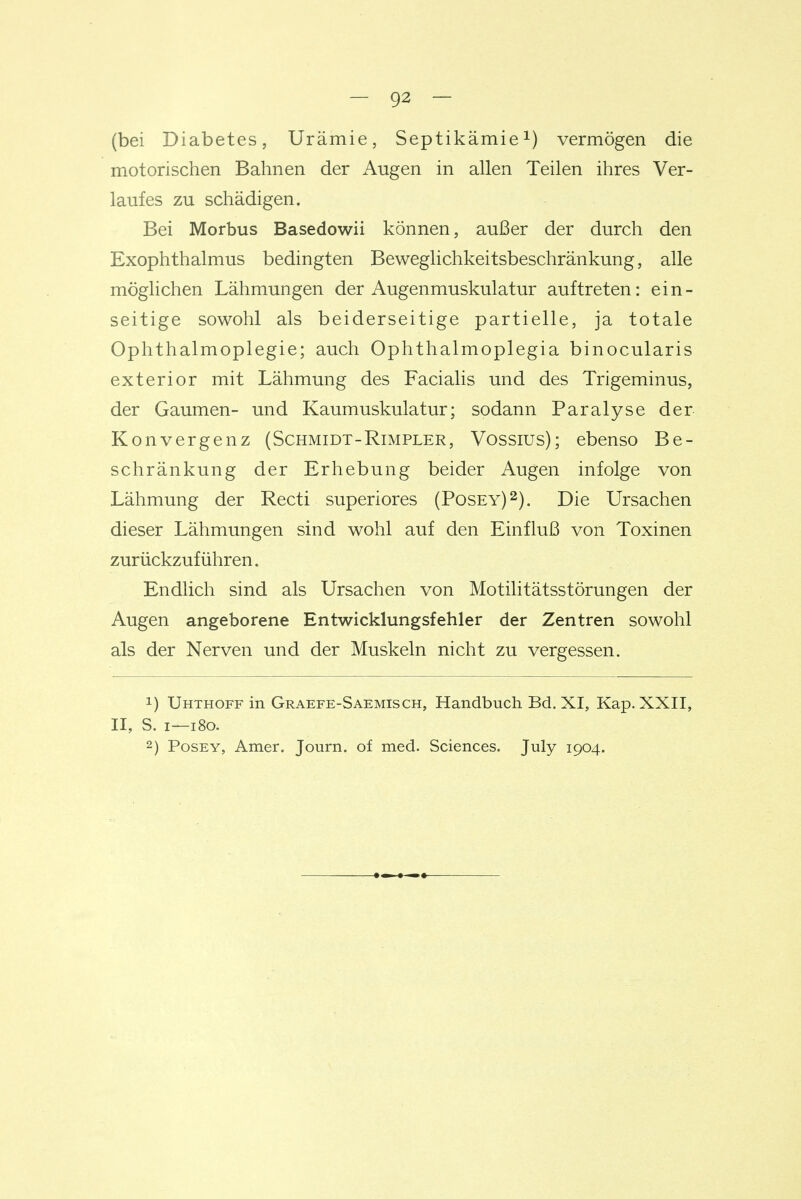 (bei Diabetes, Urämie, Septikämievermögen die motorischen Bahnen der Augen in allen Teilen ihres Ver- laufes zu schädigen. Bei Morbus Basedowii können, außer der durch den Exophthalmus bedingten Beweglichkeitsbeschränkung, alle möglichen Lähmungen der Augenmuskulatur auftreten: ein- seitige sowohl als beiderseitige partielle, ja totale Ophthalmoplegie; auch Ophthalmoplegia binocularis exterior mit Lähmung des Facialis und des Trigeminus, der Gaumen- und Kaumuskulatur; sodann Paralyse der Konvergenz (Schmidt-Rimpler, Vossius); ebenso Be- schränkung der Erhebung beider Augen infolge von Lähmung der Recti superiores (Posey)^). Die Ursachen dieser Lähmungen sind wohl auf den Einfluß von Toxinen zurückzuführen. Endlich sind als Ursachen von Motilitätsstörungen der Augen angeborene Entwicklungsfehler der Zentren sowohl als der Nerven und der Muskeln nicht zu vergessen. 1) Uhthoff in Graefe-Saemisch, Handbuch Bd. XI, Kap. XXII, II, S. I—i8o. 2) PosEY, Amer. Journ. of med. Sciences. July 1904.