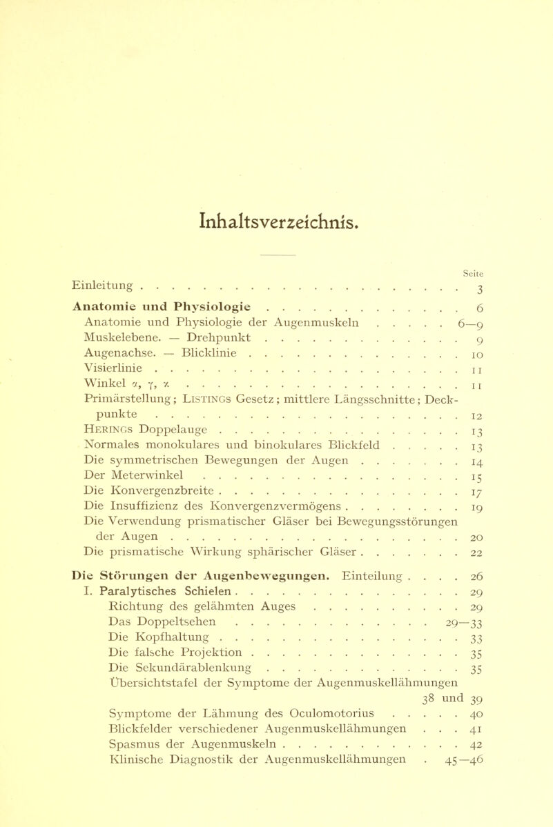 Inhaltsverzeichnis» Seite Einleitung ^ Anatomie und Physiologie 6 Anatomie und Physiologie der Augenmuskeln 6—9 Muskelebene. — Drehpunkt 9 Augenachse. — Blicklinie 10 Visierlinie 11 Winkel a, y, y. n Primärstellung; Listings Gesetz; mittlere Längsschnitte; Deck- punkte 12 Herings Doppelauge 13 Normales monokulares und binokulares Blickfeld 13 Die symmetrischen Bewegungen der Augen 14 Der Meterwinkel 15 Die Konvergenzbreite 17 Die Insuffizienz des Konvergenzvermögens 19 Die Verwendung prismatischer Gläser bei Bewegungsstörungen der Augen 20 Die prismatische Wirkung sphärischer Gläser 22 Die Störungen der Augenbewegungen. Einteilung .... 26 I. Paralytisches Schielen 29 Richtung des gelähmten Auges 29 Das Doppeltsehen 29—33 Die Kopfhaltung 33 Die falsche Projektion 35 Die Sekundärablenkung 35 Übersichtstafel der Symptome der Augenmuskellähmungen 38 und 39 Symptome der Lähmung des Oculomotorius 40 Blickfelder verschiedener Augenmuskellähmungen . . .41 Spasmus der Augenmuskeln 42 Klinische Diagnostik der Augenmuskellähmungen . 45—46