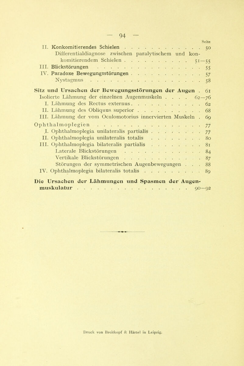 Seite II. Konkomitierendes Schielen 50 Differentialdiagnose zwischen paralytischem und kon- komitierendem Schielen III. Blickstörungen 55 IV. Paradoxe Bewegungsstörungen 57 Nystagmus 58 Sitz und Ursachen der Bewegungsstörungen der Augen . 61 Isolierte Lähmung der einzelnen Augenmuskeln .... 62—76 I. Lähmung des Rectus externus 62 IL Lähmung des Obliquus superior 68 III. Lähmung der vom Oculomotorius innervierten Muskeln . 69 Ophthalmoplegien 77 I. Ophthalmoplegia unilateralis partialis ........ 77 II. Ophthalmoplegia unilateralis totalis .80 III. Ophthalmoplegia bilateralis partialis 81 Laterale Blickstörungen 84 Vertikale Blickstörungen 87 Störungen der symmetrischen Augenbewegungen ... 88 IV. Ophthalmoplegia bilateralis totalis 89 Die Ursachen der Lähmungen und Spasmen der Augen- muskulatur 90—92 Druck von Breitkopf & Härtel in Leipzig.