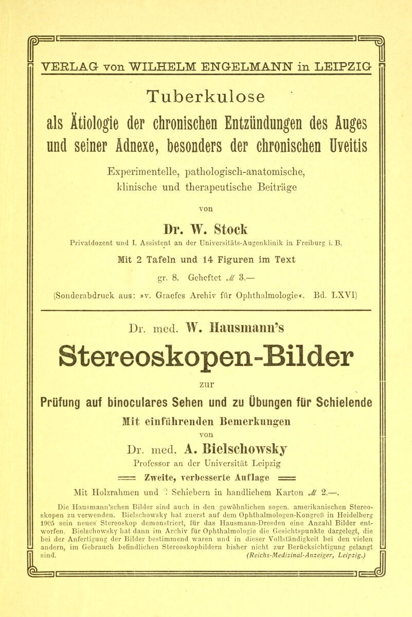 1 Tuberkulose als Ätiologie der chronischen Entzündungen des Auges und seiner Adnexe, besonders der chronischen Uveitis Experimentelle, pathologiscli-anatoraische, klinische und therapeutische Beiträge von Dr. W. Stock Privatdozent und I. Assistent an der Universitäts-Augenklinik in Freiburg i. B. Mit 2 Tafeln und 14 Figuren im Text gr. 8. Geheftet Ji 3.— (Sondembdniek aus: »v. Graefes Archiv für Ophthalmologie«. Bd. LXVI) Dr. med. W. Hausmann's Stereoskopen-Bilder zur Prüfung auf binoculares Sehen und zu Übungen für Schielende Mit einführenden Bemerkungen von Dr med. A. Bielschowsky Professor an der Universität Leipzig = Zweite, verbesserte Auflage = Mit Holzrahmen und ' Schiebern in handlichem Karton 2.—, Die Hausmann'schen Bilder sind auch in den gewöhnlichen sogen, ameiikanischen Stereo- skopen zu verwenden. Bielschowsky hat zuerst auf dem Ophthalmologen-Kongreß in Heidelberg 1905 sein neues' Stereoskop demonstriert, für das Hausmann-Dresden eine Anzahl Bilder ent- worfen. Bielschowsky hat dann im Archiv für Ophthalmologie die Gesichtspunkte dargelegt, die bei der Anfertigung der Bilder bestimmend waren und in dieser Vollständigkeit bei den vielen andern, im Gebrauch befindlichen Stereoskopbildern bisher nicht zur Berücksichtigung gelangt (Reichs-Medizinal-Anzeiger, Leipzig.)