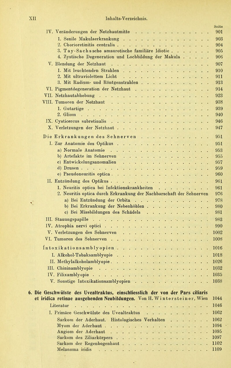 Seite IV. Veränderungen der Netzhautmitte 901 1. Senile Makulaerkrankung 903 2. Chorioretinitis centralis 904 3. Tay-Sachs sehe amaurotische familiäre Idiotie 905 4. Zystische Degeneration und Lochbildung der Makula 906 V. Blendung der Netzhaut 907 1. Mit leuchtenden Strahlen 910 2. Mit ultraviolettem Licht 911 3. Mit Radium- und Röntgenstrahlen . . 913 VI. Pigmentdegeneration der Netzhaut 914 VII. Netzhautabhebung 923 VIII. Tumoren der Netzhaut 938 1. Gutartige 939 2. Gliom 940 IX. Cysticercus subretinalis 946 X. Verletzungen der Netzhaut 947 Die Erkrankungen des Sehnerven 951 I. Zur Anatomie des Optikus 951 a) Normale Anatomie 953 b) Artefakte im Sehnerven 955 c) Entwickelungsanomalien 957 d) Drusen 959 e) Pseudoneuritis optica . 960 II. Entzündung des Optikus 961 1. Neuritis optica bei Infektionskrankheiten 961 2. Neuritis optica durch Erkrankung der Nachbarschaft der Sehnerven 976 a) Bei Entzündung der Orbita 978 b) Bei Erkrankung der Nebenhöhlen 980 c) Bei Missbildungen des Schädels 981 III. Stauungspapille • 983 IV. Atrophia nervi optici 990 V. Verletzungen des Sehnerven 1002 VI. Tumoren des Sehnerven 1008 Intoxikationsamblyopien 1016 I. Alkohol-Tabaksamblyopie 1018 II. Methylalkoholamblyopie 1026 III. Chininamblyopie 1032 IV. Filixamblyopie 1035 V. Sonstige Intoxikationsamblyopien 1038 6. Die Geschwülste des Uvealtraktus, einschliesslich der von der Pars eiliaris et iridica retinae ausgehenden Neubildungen. Von H. Wi ntersteiner, Wien 1044 Literatur 1046 I. Primäre Geschwülste des Uvealtraktus 1062 Sarkom der Aderhaut. Histologisches Verhalten 1062 Myom der Aderhaut 1094 - Angiom der Aderhaut 1095 Sarkom des Ziliarkörpers 1097 Sarkom der Regenbogenhaut 1102 Melanoma iridis 1109