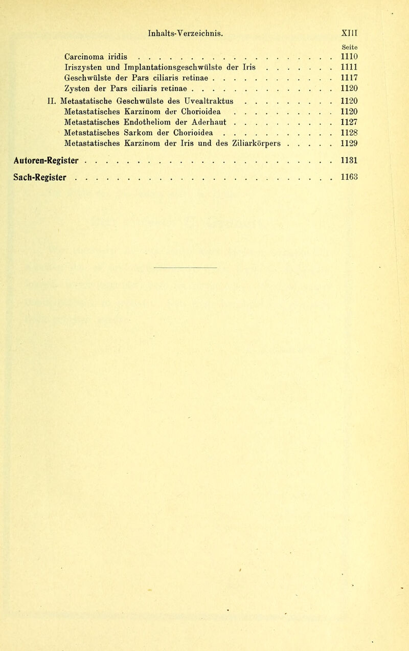 Seite Carcinoma iridis 1110 Iriszysten und Implantationsgeschwülste der Iris 1111 Geschwülste der Pars ciliaris retinae 1117 Zysten der Pars ciliaris retinae . 1120 II. Metastatische Geschwülste des Uvealtraktus 1120 Metastatisches Karzinom der Chorioidea 1120 Metastatisches Endotheliom der Aderhaut 1127 Metastatisches Sarkom der Chorioidea 1128 Metastatisches Karzinom der Iris und des Ziliarkörpers 1129 Autoren-Register 1131 Sach-Register 1163