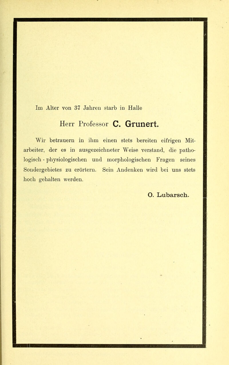 Im Alter von 37 Jahren starb in Halle Herr Professor C. Grunert. Wir betrauern in ihm einen stets bereiten eifrigen Mit- arbeiter, der es in ausgezeichneter Weise verstand, die patho- logisch - physiologischen und morphologischen Fragen seines Soudergebietes zu erörtern. Sein Andenken wird bei uns stets hoch gehalten werden. O. Lubarsch.
