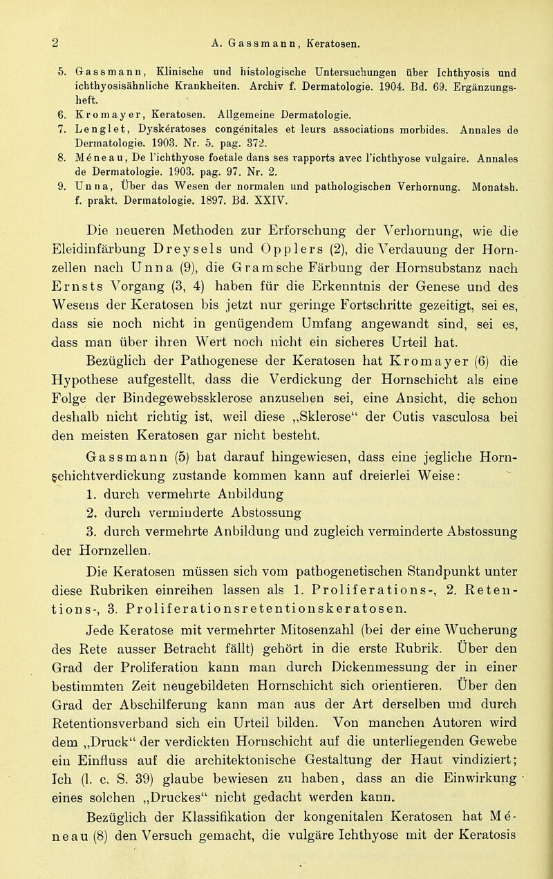 5. Gassmann, Klinische und histologische Untersuchungen über Ichthyosis und ichthyosisähnliche Krankheiten. Archiv f. Dermatologie. 1904. Bd. 69. Ergänzungs- heft. 6. Kromayer, Keratosen. Allgemeine Dermatologie. 7. Lenglet, Dyskeratoses congenitales et leurs associations morbides. Annales de Dermatologie. 1903. Nr. 5. pag. 372. 8. Möneau, De l'ichthyose foetale dans ses rapports avec l'ichthyose vulgaire. Annales de Dermatologie. 1903. pag. 97. Nr. 2. 9. Unna, Über das Wesen der normalen und pathologischen Verhornung. Monatsh. f. prakt. Dermatologie. 1897. Bd. XXIV. Die neueren Methoden zur Erforschung der Verhornung, wie die Eleidinfärbung Dreysels und Opplers (2), die Verdauung der Horn- zellen nach Unna (9), die Gram sehe Färbung der Hornsubstanz nach Emsts Vorgang (3, 4) haben für die Erkenntnis der Genese und des Wesens der Keratosen bis jetzt nur geringe Fortschritte gezeitigt, sei es, dass sie noch nicht in genügendem Umfang angewandt sind, sei es, dass man über ihren Wert noch nicht ein sicheres Urteil hat. Bezüglich der Pathogenese der Keratosen hat Kromayer (6) die Hypothese aufgestellt, dass die Verdickung der Hornschicht als eine Folge der Bindegewebssklerose anzusehen sei, eine Ansicht, die schon deshalb nicht richtig ist, weil diese ,,Sklerose der Cutis vasculosa bei den meisten Keratosen gar nicht besteht. Gassmann (5) hat darauf hingewiesen, dass eine jegliche Horn- §chichtverdickung zustande kommen kann auf dreierlei Weise: 1. durch vermehrte Aubildung 2. durch verminderte Abstossung 3. durch vermehrte Anbildung und zugleich verminderte Abstossung der Hornzellen. Die Keratosen müssen sich vom pathogenetischen Standpunkt unter diese Rubriken einreihen lassen als 1. Proliferations-, 2. Reten- tions-, 3. Proliferationsretentionskeratosen. Jede Keratose mit vermehrter Mitosenzahl (bei der eine Wucherung des Rete ausser Betracht fällt) gehört in die erste Rubrik. Uber den Grad der Proliferation kann man durch Dickenmessung der in einer bestimmten Zeit neugebildeten Hornschicht sich orientieren. Uber den Grad der Abschilferung kann man aus der Art derselben und durch Retentionsverband sich ein Urteil bilden. Von manchen Autoren wird dem „Druck der verdickten Hornschicht auf die unterliegenden Gewebe ein Einfluss auf die architektonische Gestaltung der Haut vindiziert; Ich (1. c. S. 39) glaube bewiesen zu haben, dass an die Einwirkung • eines solchen „Druckes nicht gedacht werden kann. Bezüglich der Klassifikation der kongenitalen Keratosen hat Me- neau(8) den Versuch gemacht, die vulgäre Ichthyose mit der Keratosis